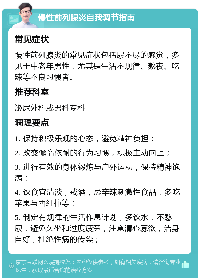 慢性前列腺炎自我调节指南 常见症状 慢性前列腺炎的常见症状包括尿不尽的感觉，多见于中老年男性，尤其是生活不规律、熬夜、吃辣等不良习惯者。 推荐科室 泌尿外科或男科专科 调理要点 1. 保持积极乐观的心态，避免精神负担； 2. 改变懈惰依耐的行为习惯，积极主动向上； 3. 进行有效的身体锻炼与户外运动，保持精神饱满； 4. 饮食宜清淡，戒酒，忌辛辣刺激性食品，多吃苹果与西红柿等； 5. 制定有规律的生活作息计划，多饮水，不憋尿，避免久坐和过度疲劳，注意清心寡欲，洁身自好，杜绝性病的传染；