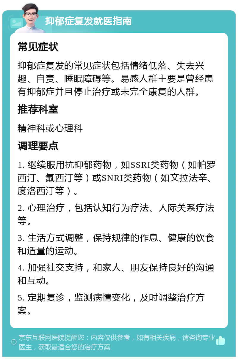 抑郁症复发就医指南 常见症状 抑郁症复发的常见症状包括情绪低落、失去兴趣、自责、睡眠障碍等。易感人群主要是曾经患有抑郁症并且停止治疗或未完全康复的人群。 推荐科室 精神科或心理科 调理要点 1. 继续服用抗抑郁药物，如SSRI类药物（如帕罗西汀、氟西汀等）或SNRI类药物（如文拉法辛、度洛西汀等）。 2. 心理治疗，包括认知行为疗法、人际关系疗法等。 3. 生活方式调整，保持规律的作息、健康的饮食和适量的运动。 4. 加强社交支持，和家人、朋友保持良好的沟通和互动。 5. 定期复诊，监测病情变化，及时调整治疗方案。