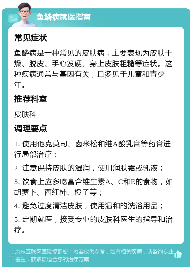 鱼鳞病就医指南 常见症状 鱼鳞病是一种常见的皮肤病，主要表现为皮肤干燥、脱皮、手心发硬、身上皮肤粗糙等症状。这种疾病通常与基因有关，且多见于儿童和青少年。 推荐科室 皮肤科 调理要点 1. 使用他克莫司、卤米松和维A酸乳膏等药膏进行局部治疗； 2. 注意保持皮肤的湿润，使用润肤霜或乳液； 3. 饮食上应多吃富含维生素A、C和E的食物，如胡萝卜、西红柿、橙子等； 4. 避免过度清洁皮肤，使用温和的洗浴用品； 5. 定期就医，接受专业的皮肤科医生的指导和治疗。