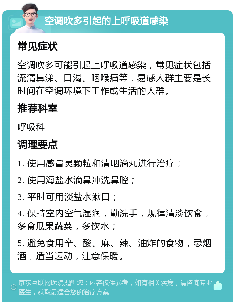 空调吹多引起的上呼吸道感染 常见症状 空调吹多可能引起上呼吸道感染，常见症状包括流清鼻涕、口渴、咽喉痛等，易感人群主要是长时间在空调环境下工作或生活的人群。 推荐科室 呼吸科 调理要点 1. 使用感冒灵颗粒和清咽滴丸进行治疗； 2. 使用海盐水滴鼻冲洗鼻腔； 3. 平时可用淡盐水漱口； 4. 保持室内空气湿润，勤洗手，规律清淡饮食，多食瓜果蔬菜，多饮水； 5. 避免食用辛、酸、麻、辣、油炸的食物，忌烟酒，适当运动，注意保暖。