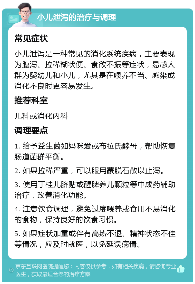 小儿泄泻的治疗与调理 常见症状 小儿泄泻是一种常见的消化系统疾病，主要表现为腹泻、拉稀糊状便、食欲不振等症状，易感人群为婴幼儿和小儿，尤其是在喂养不当、感染或消化不良时更容易发生。 推荐科室 儿科或消化内科 调理要点 1. 给予益生菌如妈咪爱或布拉氏酵母，帮助恢复肠道菌群平衡。 2. 如果拉稀严重，可以服用蒙脱石散以止泻。 3. 使用丁桂儿脐贴或醒脾养儿颗粒等中成药辅助治疗，改善消化功能。 4. 注意饮食调理，避免过度喂养或食用不易消化的食物，保持良好的饮食习惯。 5. 如果症状加重或伴有高热不退、精神状态不佳等情况，应及时就医，以免延误病情。