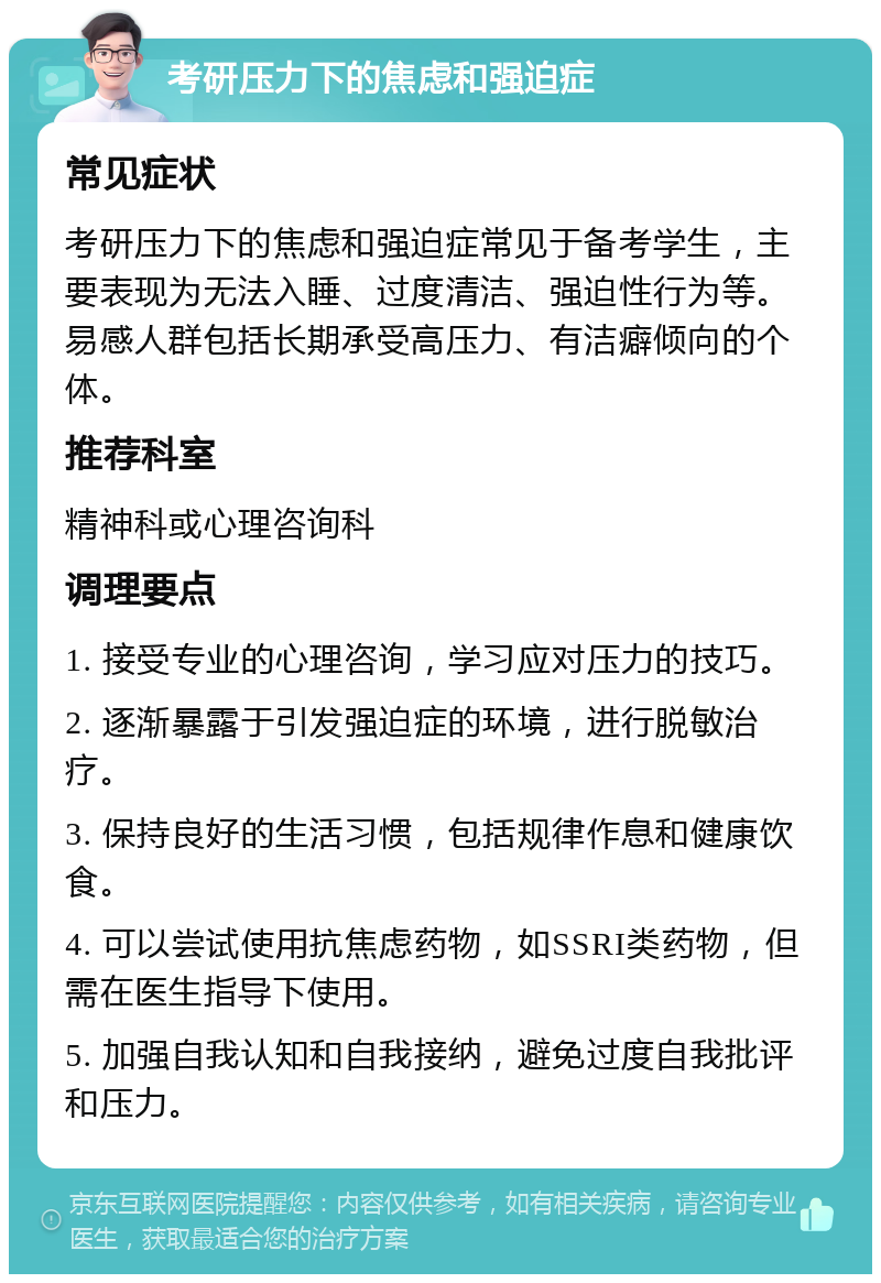 考研压力下的焦虑和强迫症 常见症状 考研压力下的焦虑和强迫症常见于备考学生，主要表现为无法入睡、过度清洁、强迫性行为等。易感人群包括长期承受高压力、有洁癖倾向的个体。 推荐科室 精神科或心理咨询科 调理要点 1. 接受专业的心理咨询，学习应对压力的技巧。 2. 逐渐暴露于引发强迫症的环境，进行脱敏治疗。 3. 保持良好的生活习惯，包括规律作息和健康饮食。 4. 可以尝试使用抗焦虑药物，如SSRI类药物，但需在医生指导下使用。 5. 加强自我认知和自我接纳，避免过度自我批评和压力。