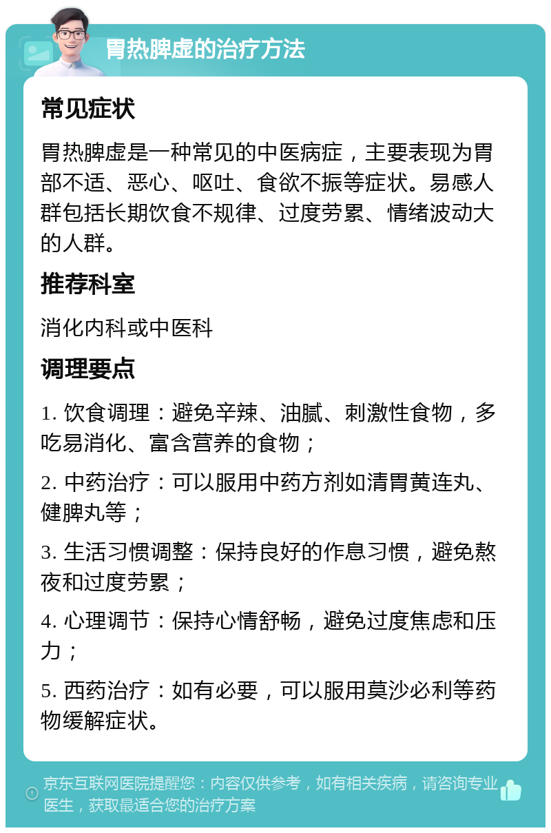 胃热脾虚的治疗方法 常见症状 胃热脾虚是一种常见的中医病症，主要表现为胃部不适、恶心、呕吐、食欲不振等症状。易感人群包括长期饮食不规律、过度劳累、情绪波动大的人群。 推荐科室 消化内科或中医科 调理要点 1. 饮食调理：避免辛辣、油腻、刺激性食物，多吃易消化、富含营养的食物； 2. 中药治疗：可以服用中药方剂如清胃黄连丸、健脾丸等； 3. 生活习惯调整：保持良好的作息习惯，避免熬夜和过度劳累； 4. 心理调节：保持心情舒畅，避免过度焦虑和压力； 5. 西药治疗：如有必要，可以服用莫沙必利等药物缓解症状。