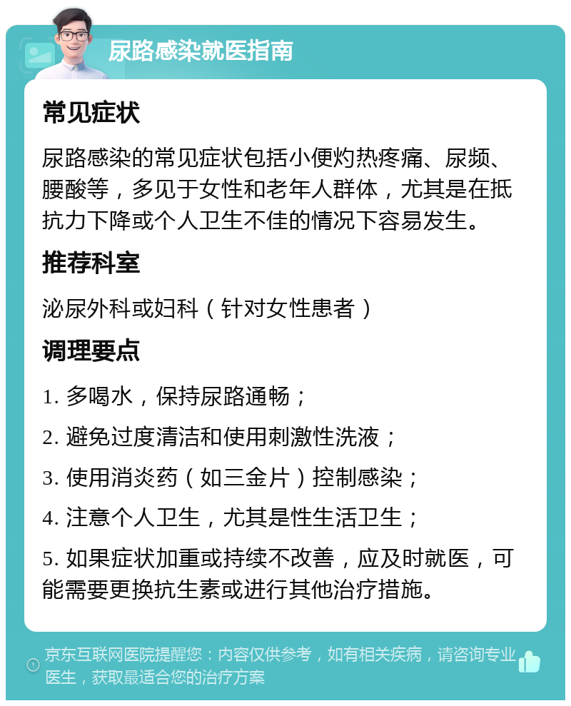 尿路感染就医指南 常见症状 尿路感染的常见症状包括小便灼热疼痛、尿频、腰酸等，多见于女性和老年人群体，尤其是在抵抗力下降或个人卫生不佳的情况下容易发生。 推荐科室 泌尿外科或妇科（针对女性患者） 调理要点 1. 多喝水，保持尿路通畅； 2. 避免过度清洁和使用刺激性洗液； 3. 使用消炎药（如三金片）控制感染； 4. 注意个人卫生，尤其是性生活卫生； 5. 如果症状加重或持续不改善，应及时就医，可能需要更换抗生素或进行其他治疗措施。