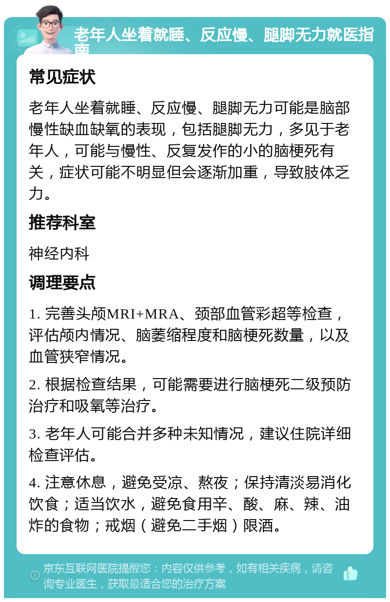 老年人坐着就睡、反应慢、腿脚无力就医指南 常见症状 老年人坐着就睡、反应慢、腿脚无力可能是脑部慢性缺血缺氧的表现，包括腿脚无力，多见于老年人，可能与慢性、反复发作的小的脑梗死有关，症状可能不明显但会逐渐加重，导致肢体乏力。 推荐科室 神经内科 调理要点 1. 完善头颅MRI+MRA、颈部血管彩超等检查，评估颅内情况、脑萎缩程度和脑梗死数量，以及血管狭窄情况。 2. 根据检查结果，可能需要进行脑梗死二级预防治疗和吸氧等治疗。 3. 老年人可能合并多种未知情况，建议住院详细检查评估。 4. 注意休息，避免受凉、熬夜；保持清淡易消化饮食；适当饮水，避免食用辛、酸、麻、辣、油炸的食物；戒烟（避免二手烟）限酒。