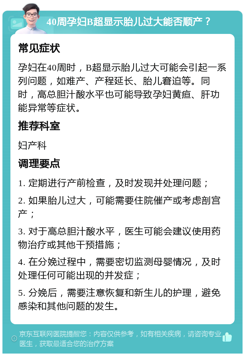 40周孕妇B超显示胎儿过大能否顺产？ 常见症状 孕妇在40周时，B超显示胎儿过大可能会引起一系列问题，如难产、产程延长、胎儿窘迫等。同时，高总胆汁酸水平也可能导致孕妇黄疸、肝功能异常等症状。 推荐科室 妇产科 调理要点 1. 定期进行产前检查，及时发现并处理问题； 2. 如果胎儿过大，可能需要住院催产或考虑剖宫产； 3. 对于高总胆汁酸水平，医生可能会建议使用药物治疗或其他干预措施； 4. 在分娩过程中，需要密切监测母婴情况，及时处理任何可能出现的并发症； 5. 分娩后，需要注意恢复和新生儿的护理，避免感染和其他问题的发生。