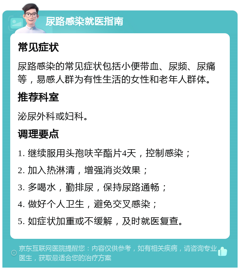 尿路感染就医指南 常见症状 尿路感染的常见症状包括小便带血、尿频、尿痛等，易感人群为有性生活的女性和老年人群体。 推荐科室 泌尿外科或妇科。 调理要点 1. 继续服用头孢呋辛酯片4天，控制感染； 2. 加入热淋清，增强消炎效果； 3. 多喝水，勤排尿，保持尿路通畅； 4. 做好个人卫生，避免交叉感染； 5. 如症状加重或不缓解，及时就医复查。