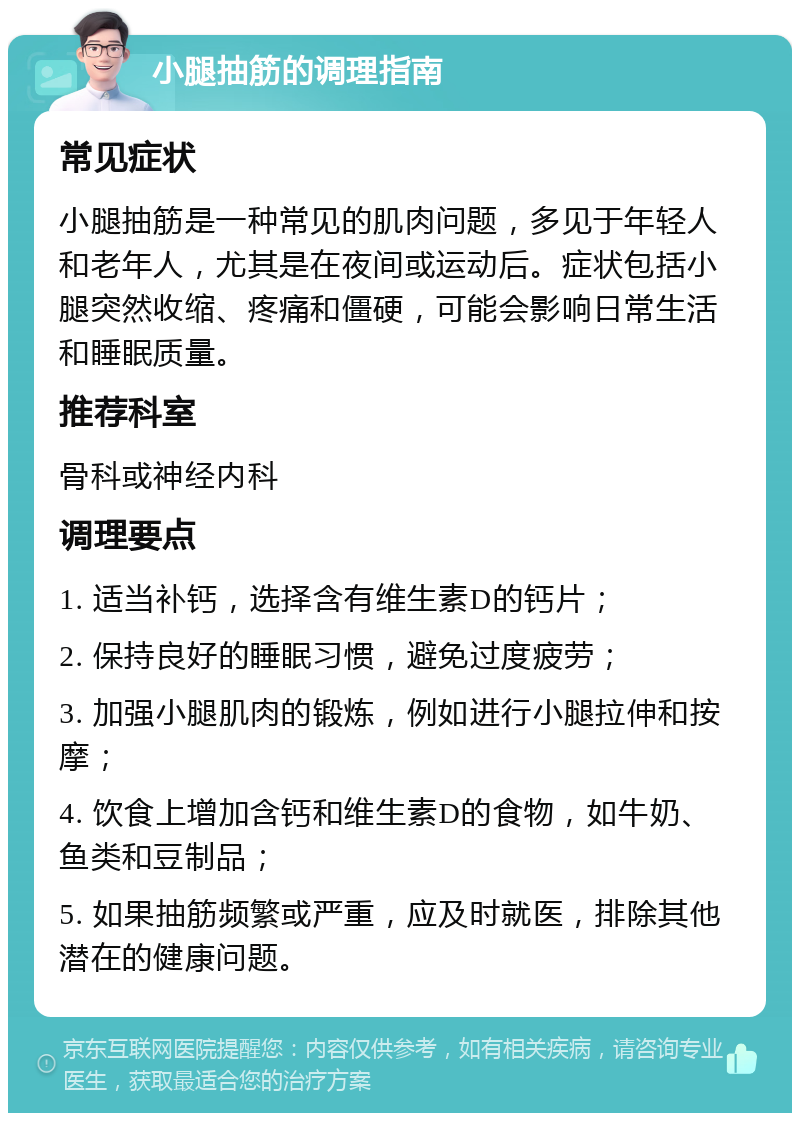 小腿抽筋的调理指南 常见症状 小腿抽筋是一种常见的肌肉问题，多见于年轻人和老年人，尤其是在夜间或运动后。症状包括小腿突然收缩、疼痛和僵硬，可能会影响日常生活和睡眠质量。 推荐科室 骨科或神经内科 调理要点 1. 适当补钙，选择含有维生素D的钙片； 2. 保持良好的睡眠习惯，避免过度疲劳； 3. 加强小腿肌肉的锻炼，例如进行小腿拉伸和按摩； 4. 饮食上增加含钙和维生素D的食物，如牛奶、鱼类和豆制品； 5. 如果抽筋频繁或严重，应及时就医，排除其他潜在的健康问题。