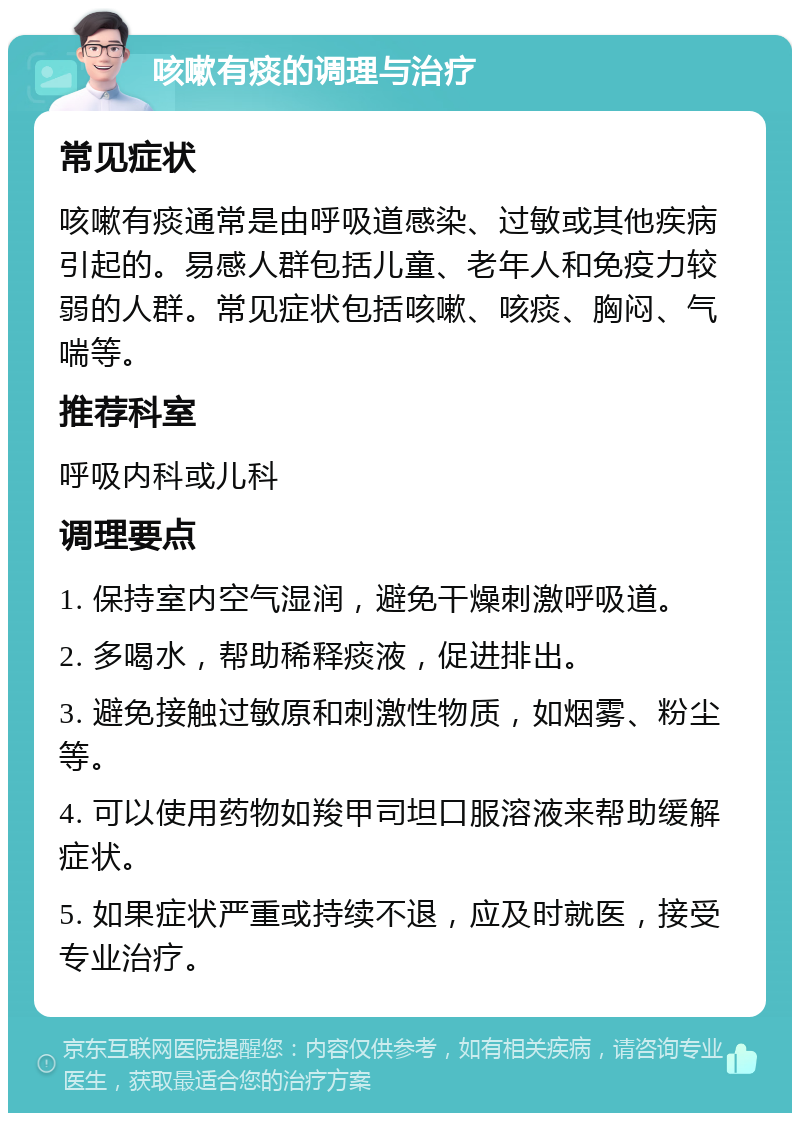 咳嗽有痰的调理与治疗 常见症状 咳嗽有痰通常是由呼吸道感染、过敏或其他疾病引起的。易感人群包括儿童、老年人和免疫力较弱的人群。常见症状包括咳嗽、咳痰、胸闷、气喘等。 推荐科室 呼吸内科或儿科 调理要点 1. 保持室内空气湿润，避免干燥刺激呼吸道。 2. 多喝水，帮助稀释痰液，促进排出。 3. 避免接触过敏原和刺激性物质，如烟雾、粉尘等。 4. 可以使用药物如羧甲司坦口服溶液来帮助缓解症状。 5. 如果症状严重或持续不退，应及时就医，接受专业治疗。