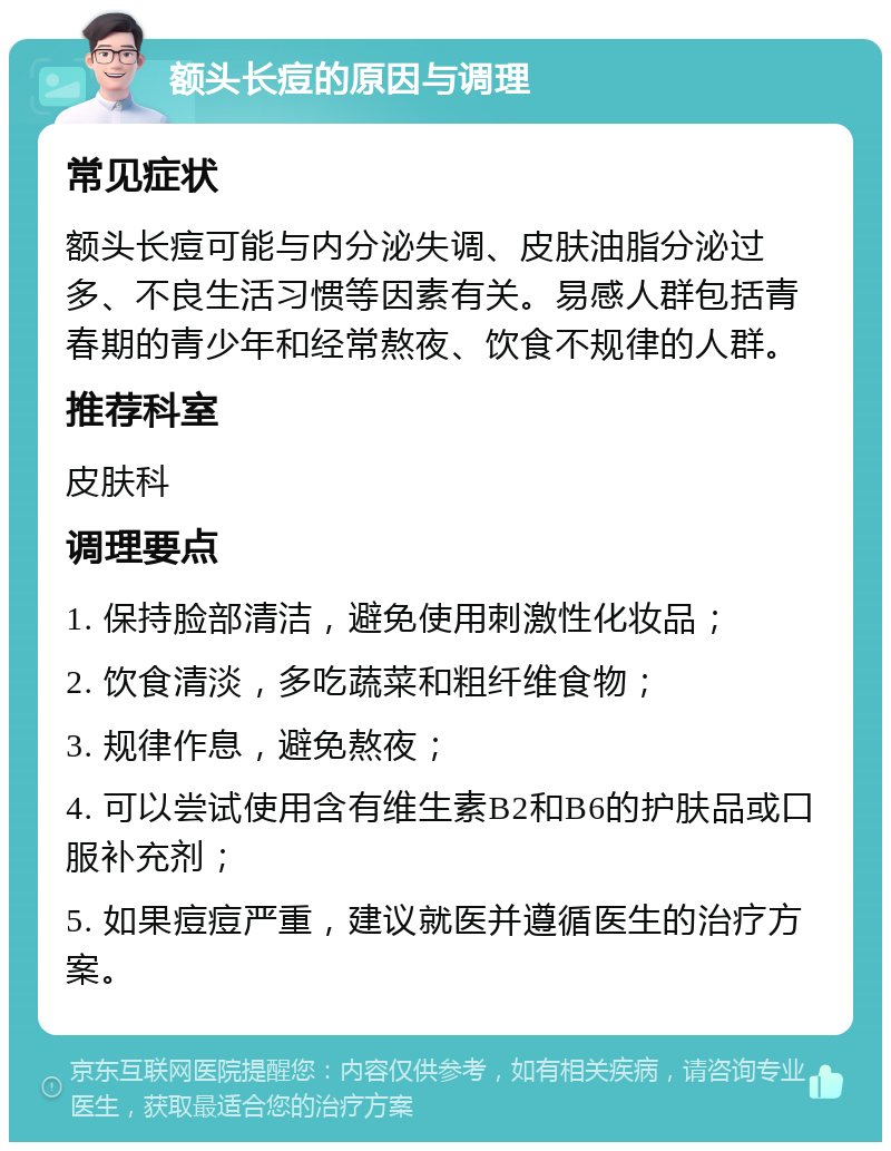 额头长痘的原因与调理 常见症状 额头长痘可能与内分泌失调、皮肤油脂分泌过多、不良生活习惯等因素有关。易感人群包括青春期的青少年和经常熬夜、饮食不规律的人群。 推荐科室 皮肤科 调理要点 1. 保持脸部清洁，避免使用刺激性化妆品； 2. 饮食清淡，多吃蔬菜和粗纤维食物； 3. 规律作息，避免熬夜； 4. 可以尝试使用含有维生素B2和B6的护肤品或口服补充剂； 5. 如果痘痘严重，建议就医并遵循医生的治疗方案。