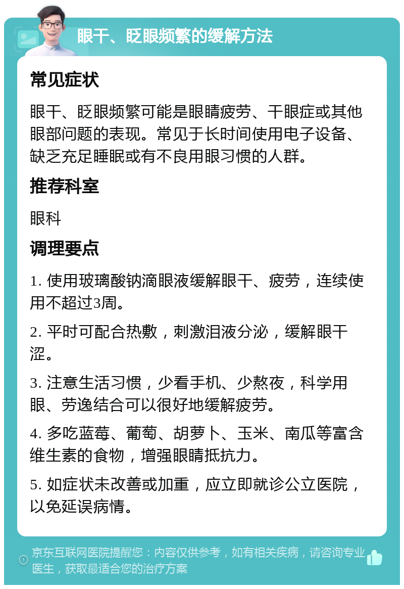 眼干、眨眼频繁的缓解方法 常见症状 眼干、眨眼频繁可能是眼睛疲劳、干眼症或其他眼部问题的表现。常见于长时间使用电子设备、缺乏充足睡眠或有不良用眼习惯的人群。 推荐科室 眼科 调理要点 1. 使用玻璃酸钠滴眼液缓解眼干、疲劳，连续使用不超过3周。 2. 平时可配合热敷，刺激泪液分泌，缓解眼干涩。 3. 注意生活习惯，少看手机、少熬夜，科学用眼、劳逸结合可以很好地缓解疲劳。 4. 多吃蓝莓、葡萄、胡萝卜、玉米、南瓜等富含维生素的食物，增强眼睛抵抗力。 5. 如症状未改善或加重，应立即就诊公立医院，以免延误病情。