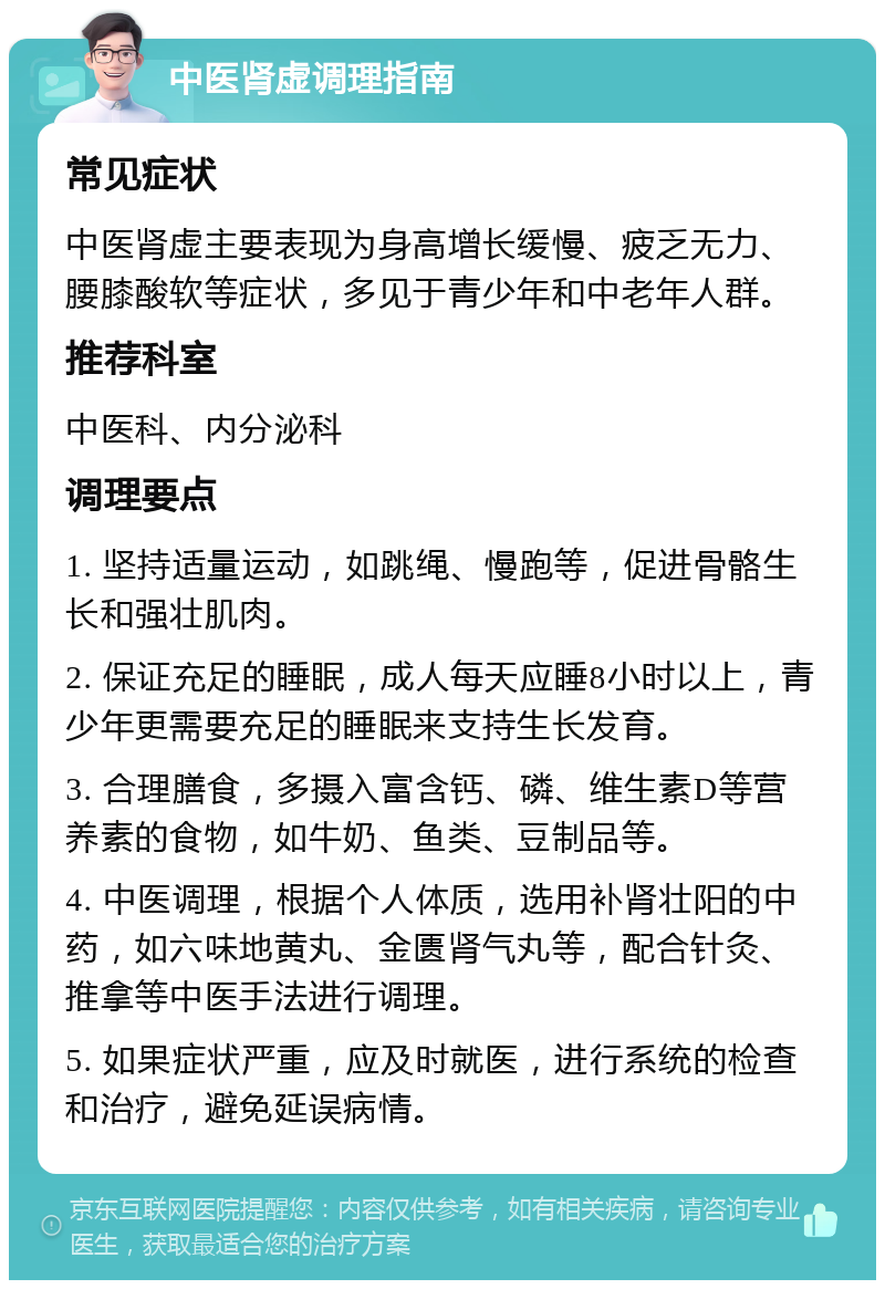 中医肾虚调理指南 常见症状 中医肾虚主要表现为身高增长缓慢、疲乏无力、腰膝酸软等症状，多见于青少年和中老年人群。 推荐科室 中医科、内分泌科 调理要点 1. 坚持适量运动，如跳绳、慢跑等，促进骨骼生长和强壮肌肉。 2. 保证充足的睡眠，成人每天应睡8小时以上，青少年更需要充足的睡眠来支持生长发育。 3. 合理膳食，多摄入富含钙、磷、维生素D等营养素的食物，如牛奶、鱼类、豆制品等。 4. 中医调理，根据个人体质，选用补肾壮阳的中药，如六味地黄丸、金匮肾气丸等，配合针灸、推拿等中医手法进行调理。 5. 如果症状严重，应及时就医，进行系统的检查和治疗，避免延误病情。