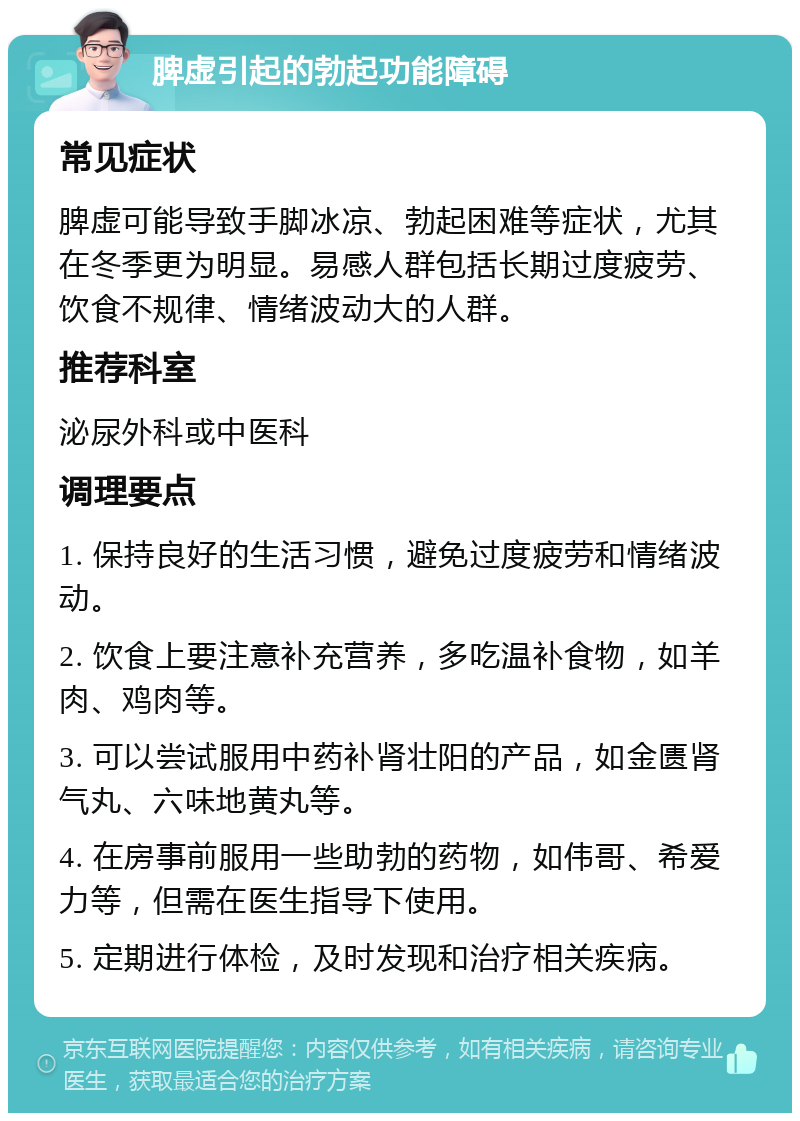 脾虚引起的勃起功能障碍 常见症状 脾虚可能导致手脚冰凉、勃起困难等症状，尤其在冬季更为明显。易感人群包括长期过度疲劳、饮食不规律、情绪波动大的人群。 推荐科室 泌尿外科或中医科 调理要点 1. 保持良好的生活习惯，避免过度疲劳和情绪波动。 2. 饮食上要注意补充营养，多吃温补食物，如羊肉、鸡肉等。 3. 可以尝试服用中药补肾壮阳的产品，如金匮肾气丸、六味地黄丸等。 4. 在房事前服用一些助勃的药物，如伟哥、希爱力等，但需在医生指导下使用。 5. 定期进行体检，及时发现和治疗相关疾病。