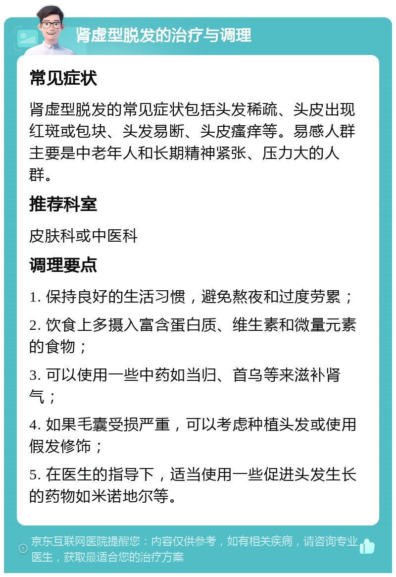 肾虚型脱发的治疗与调理 常见症状 肾虚型脱发的常见症状包括头发稀疏、头皮出现红斑或包块、头发易断、头皮瘙痒等。易感人群主要是中老年人和长期精神紧张、压力大的人群。 推荐科室 皮肤科或中医科 调理要点 1. 保持良好的生活习惯，避免熬夜和过度劳累； 2. 饮食上多摄入富含蛋白质、维生素和微量元素的食物； 3. 可以使用一些中药如当归、首乌等来滋补肾气； 4. 如果毛囊受损严重，可以考虑种植头发或使用假发修饰； 5. 在医生的指导下，适当使用一些促进头发生长的药物如米诺地尔等。