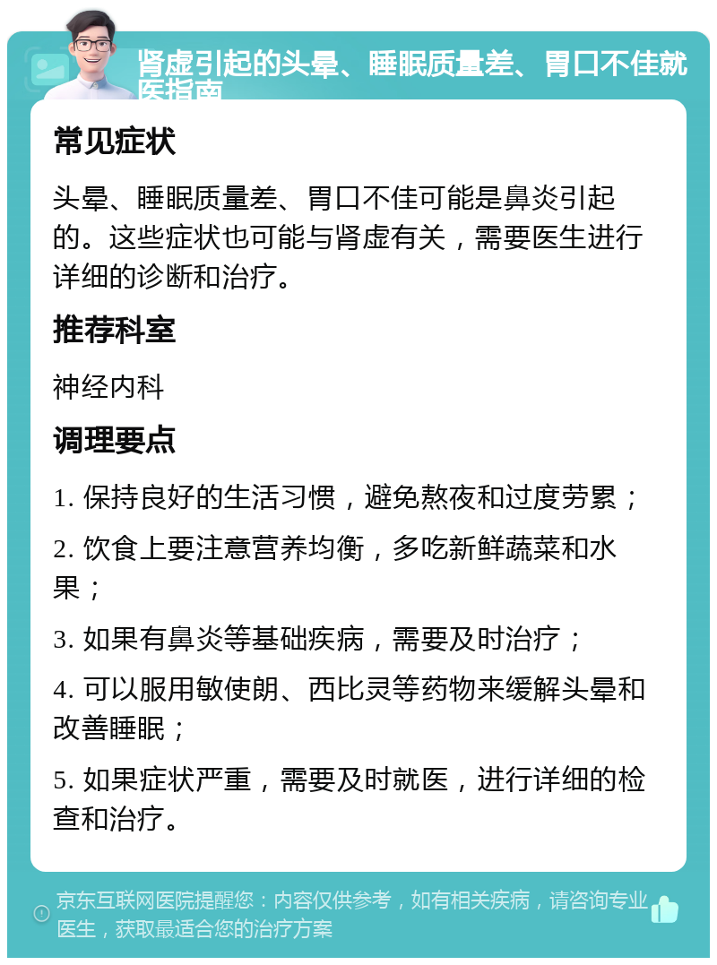 肾虚引起的头晕、睡眠质量差、胃口不佳就医指南 常见症状 头晕、睡眠质量差、胃口不佳可能是鼻炎引起的。这些症状也可能与肾虚有关，需要医生进行详细的诊断和治疗。 推荐科室 神经内科 调理要点 1. 保持良好的生活习惯，避免熬夜和过度劳累； 2. 饮食上要注意营养均衡，多吃新鲜蔬菜和水果； 3. 如果有鼻炎等基础疾病，需要及时治疗； 4. 可以服用敏使朗、西比灵等药物来缓解头晕和改善睡眠； 5. 如果症状严重，需要及时就医，进行详细的检查和治疗。