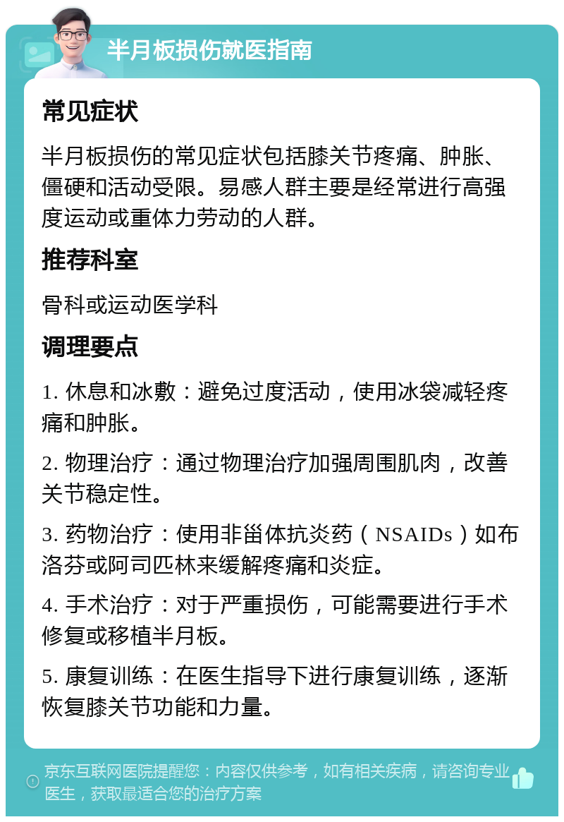 半月板损伤就医指南 常见症状 半月板损伤的常见症状包括膝关节疼痛、肿胀、僵硬和活动受限。易感人群主要是经常进行高强度运动或重体力劳动的人群。 推荐科室 骨科或运动医学科 调理要点 1. 休息和冰敷：避免过度活动，使用冰袋减轻疼痛和肿胀。 2. 物理治疗：通过物理治疗加强周围肌肉，改善关节稳定性。 3. 药物治疗：使用非甾体抗炎药（NSAIDs）如布洛芬或阿司匹林来缓解疼痛和炎症。 4. 手术治疗：对于严重损伤，可能需要进行手术修复或移植半月板。 5. 康复训练：在医生指导下进行康复训练，逐渐恢复膝关节功能和力量。