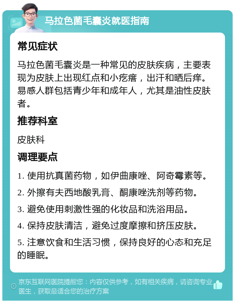 马拉色菌毛囊炎就医指南 常见症状 马拉色菌毛囊炎是一种常见的皮肤疾病，主要表现为皮肤上出现红点和小疙瘩，出汗和晒后痒。易感人群包括青少年和成年人，尤其是油性皮肤者。 推荐科室 皮肤科 调理要点 1. 使用抗真菌药物，如伊曲康唑、阿奇霉素等。 2. 外擦有夫西地酸乳膏、酮康唑洗剂等药物。 3. 避免使用刺激性强的化妆品和洗浴用品。 4. 保持皮肤清洁，避免过度摩擦和挤压皮肤。 5. 注意饮食和生活习惯，保持良好的心态和充足的睡眠。