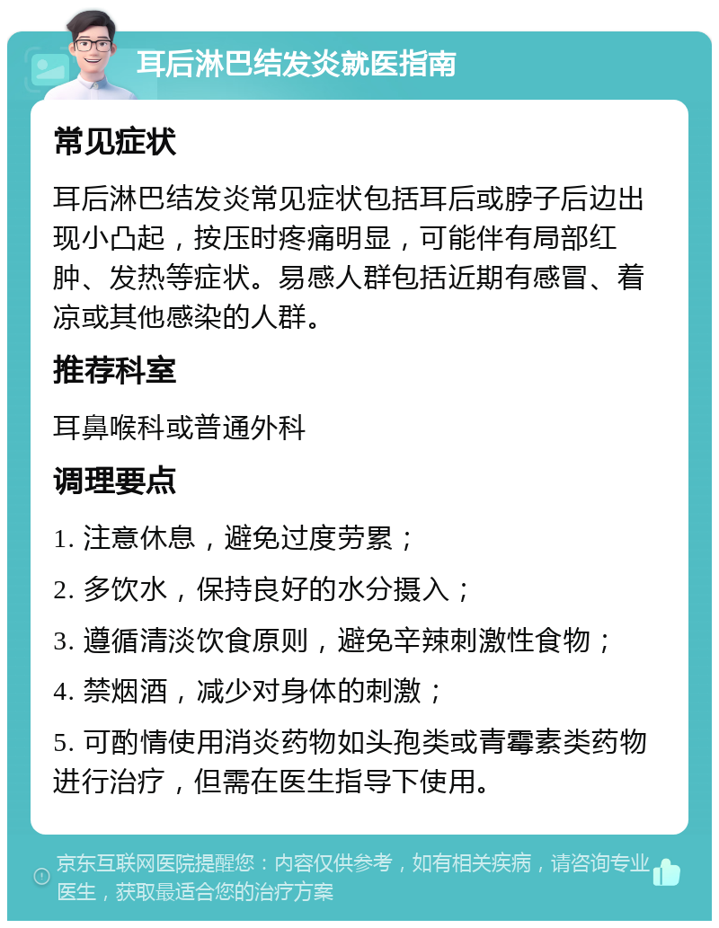 耳后淋巴结发炎就医指南 常见症状 耳后淋巴结发炎常见症状包括耳后或脖子后边出现小凸起，按压时疼痛明显，可能伴有局部红肿、发热等症状。易感人群包括近期有感冒、着凉或其他感染的人群。 推荐科室 耳鼻喉科或普通外科 调理要点 1. 注意休息，避免过度劳累； 2. 多饮水，保持良好的水分摄入； 3. 遵循清淡饮食原则，避免辛辣刺激性食物； 4. 禁烟酒，减少对身体的刺激； 5. 可酌情使用消炎药物如头孢类或青霉素类药物进行治疗，但需在医生指导下使用。