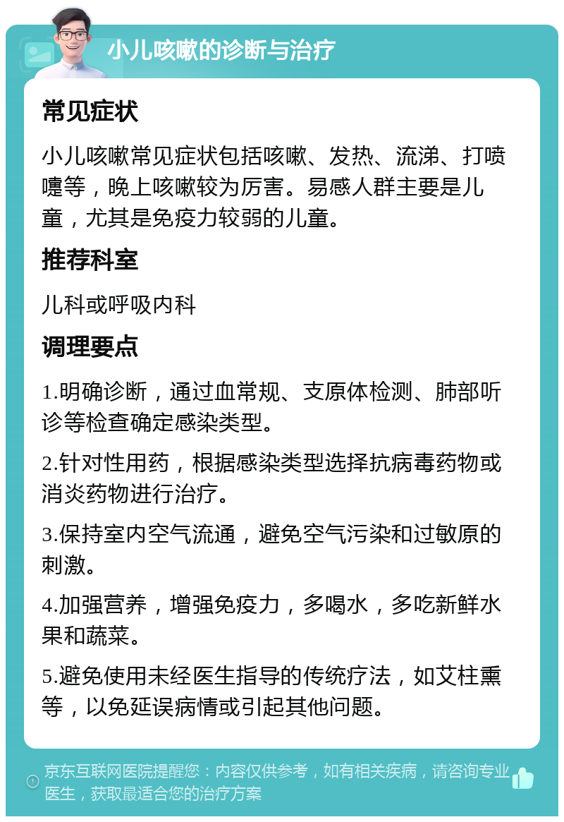 小儿咳嗽的诊断与治疗 常见症状 小儿咳嗽常见症状包括咳嗽、发热、流涕、打喷嚏等，晚上咳嗽较为厉害。易感人群主要是儿童，尤其是免疫力较弱的儿童。 推荐科室 儿科或呼吸内科 调理要点 1.明确诊断，通过血常规、支原体检测、肺部听诊等检查确定感染类型。 2.针对性用药，根据感染类型选择抗病毒药物或消炎药物进行治疗。 3.保持室内空气流通，避免空气污染和过敏原的刺激。 4.加强营养，增强免疫力，多喝水，多吃新鲜水果和蔬菜。 5.避免使用未经医生指导的传统疗法，如艾柱熏等，以免延误病情或引起其他问题。