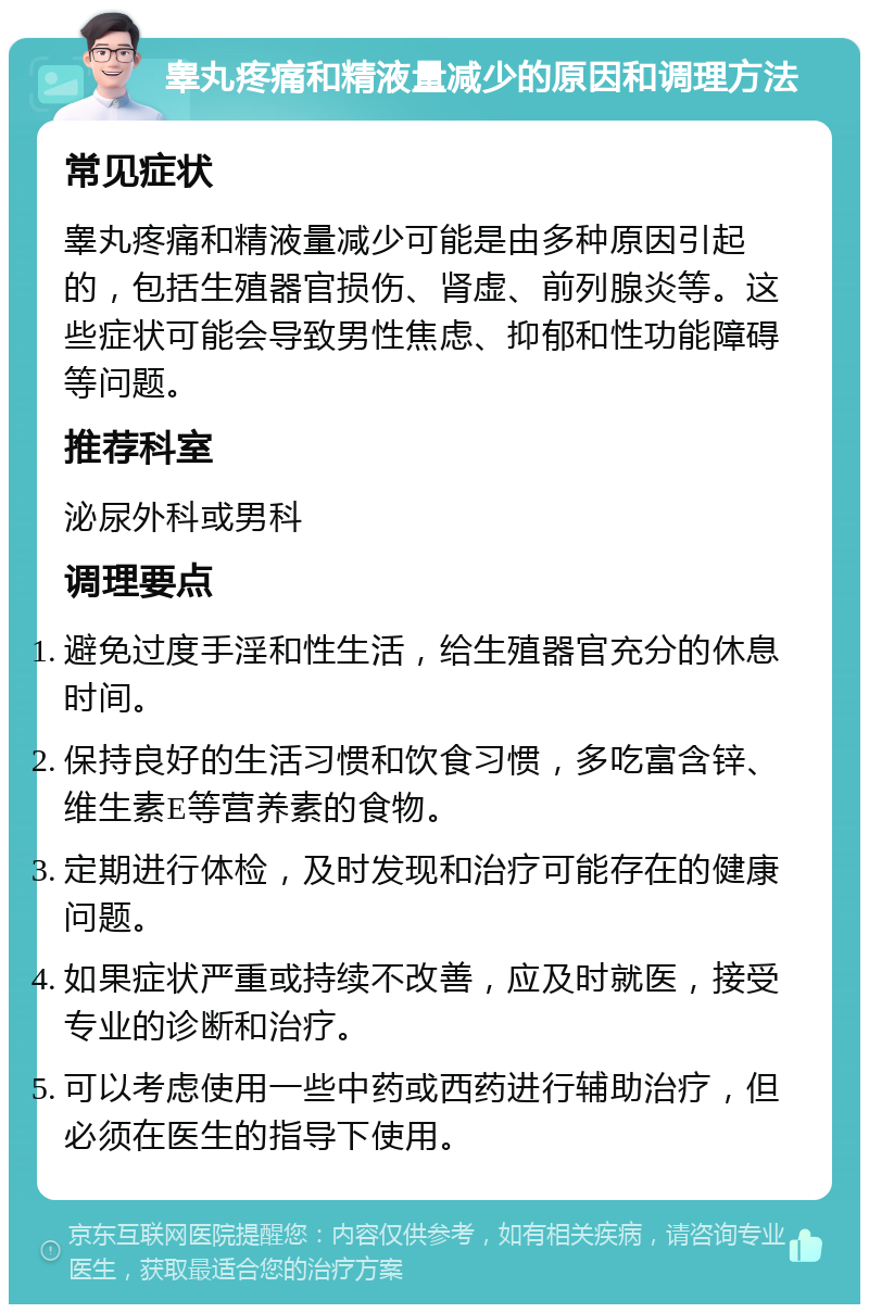 睾丸疼痛和精液量减少的原因和调理方法 常见症状 睾丸疼痛和精液量减少可能是由多种原因引起的，包括生殖器官损伤、肾虚、前列腺炎等。这些症状可能会导致男性焦虑、抑郁和性功能障碍等问题。 推荐科室 泌尿外科或男科 调理要点 避免过度手淫和性生活，给生殖器官充分的休息时间。 保持良好的生活习惯和饮食习惯，多吃富含锌、维生素E等营养素的食物。 定期进行体检，及时发现和治疗可能存在的健康问题。 如果症状严重或持续不改善，应及时就医，接受专业的诊断和治疗。 可以考虑使用一些中药或西药进行辅助治疗，但必须在医生的指导下使用。