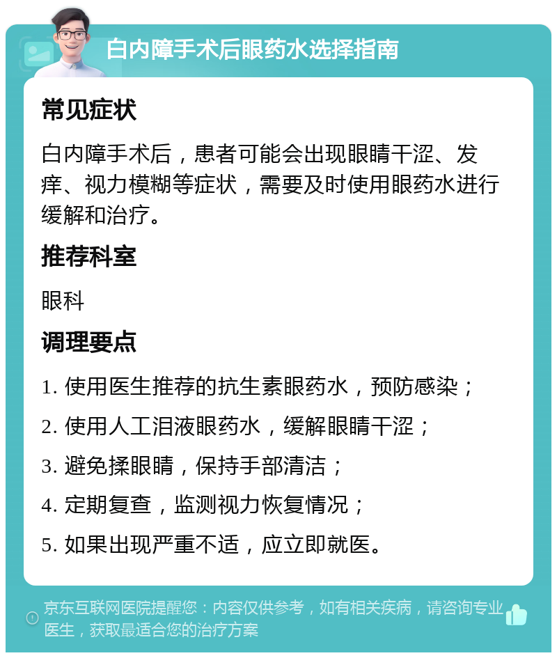 白内障手术后眼药水选择指南 常见症状 白内障手术后，患者可能会出现眼睛干涩、发痒、视力模糊等症状，需要及时使用眼药水进行缓解和治疗。 推荐科室 眼科 调理要点 1. 使用医生推荐的抗生素眼药水，预防感染； 2. 使用人工泪液眼药水，缓解眼睛干涩； 3. 避免揉眼睛，保持手部清洁； 4. 定期复查，监测视力恢复情况； 5. 如果出现严重不适，应立即就医。