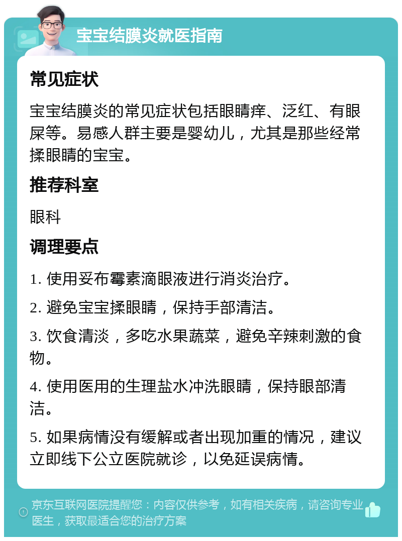 宝宝结膜炎就医指南 常见症状 宝宝结膜炎的常见症状包括眼睛痒、泛红、有眼屎等。易感人群主要是婴幼儿，尤其是那些经常揉眼睛的宝宝。 推荐科室 眼科 调理要点 1. 使用妥布霉素滴眼液进行消炎治疗。 2. 避免宝宝揉眼睛，保持手部清洁。 3. 饮食清淡，多吃水果蔬菜，避免辛辣刺激的食物。 4. 使用医用的生理盐水冲洗眼睛，保持眼部清洁。 5. 如果病情没有缓解或者出现加重的情况，建议立即线下公立医院就诊，以免延误病情。