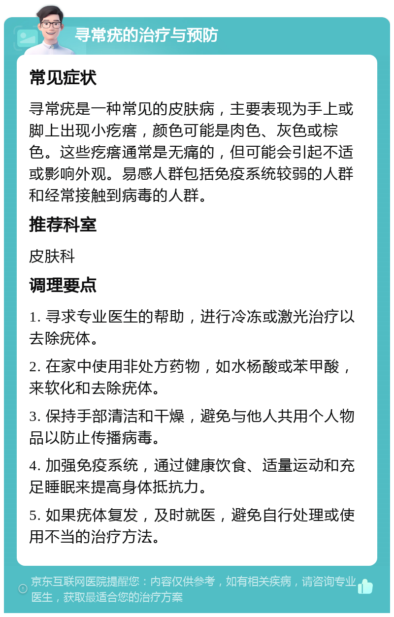 寻常疣的治疗与预防 常见症状 寻常疣是一种常见的皮肤病，主要表现为手上或脚上出现小疙瘩，颜色可能是肉色、灰色或棕色。这些疙瘩通常是无痛的，但可能会引起不适或影响外观。易感人群包括免疫系统较弱的人群和经常接触到病毒的人群。 推荐科室 皮肤科 调理要点 1. 寻求专业医生的帮助，进行冷冻或激光治疗以去除疣体。 2. 在家中使用非处方药物，如水杨酸或苯甲酸，来软化和去除疣体。 3. 保持手部清洁和干燥，避免与他人共用个人物品以防止传播病毒。 4. 加强免疫系统，通过健康饮食、适量运动和充足睡眠来提高身体抵抗力。 5. 如果疣体复发，及时就医，避免自行处理或使用不当的治疗方法。