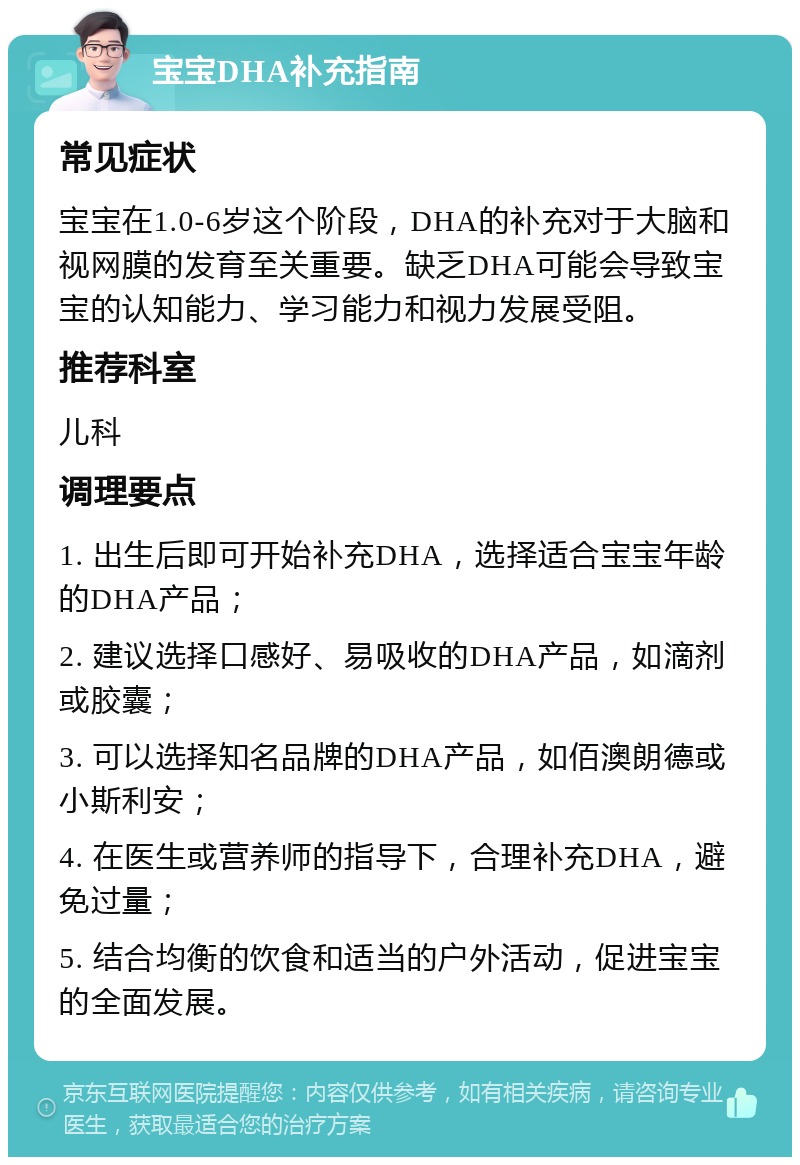 宝宝DHA补充指南 常见症状 宝宝在1.0-6岁这个阶段，DHA的补充对于大脑和视网膜的发育至关重要。缺乏DHA可能会导致宝宝的认知能力、学习能力和视力发展受阻。 推荐科室 儿科 调理要点 1. 出生后即可开始补充DHA，选择适合宝宝年龄的DHA产品； 2. 建议选择口感好、易吸收的DHA产品，如滴剂或胶囊； 3. 可以选择知名品牌的DHA产品，如佰澳朗德或小斯利安； 4. 在医生或营养师的指导下，合理补充DHA，避免过量； 5. 结合均衡的饮食和适当的户外活动，促进宝宝的全面发展。