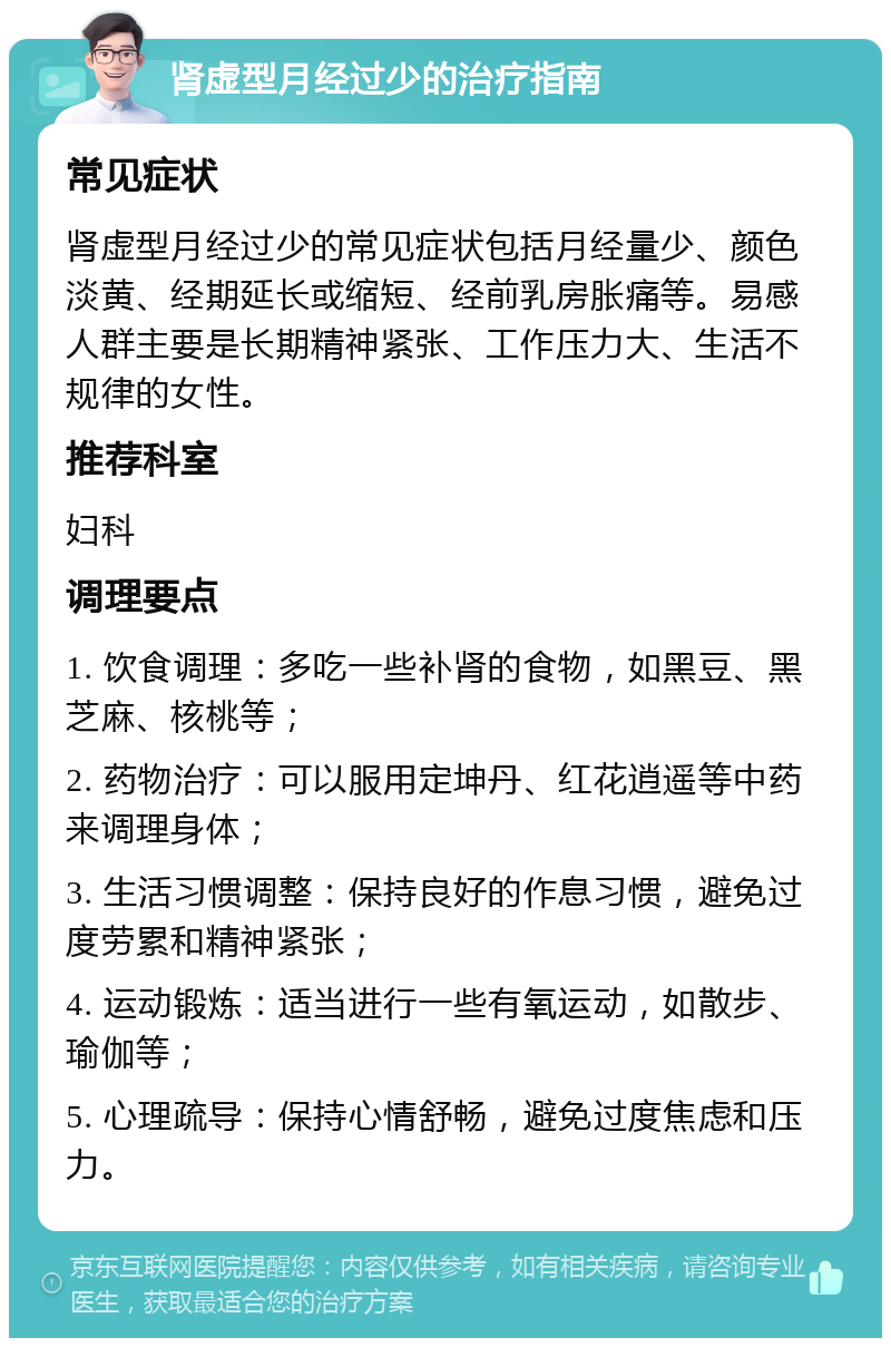 肾虚型月经过少的治疗指南 常见症状 肾虚型月经过少的常见症状包括月经量少、颜色淡黄、经期延长或缩短、经前乳房胀痛等。易感人群主要是长期精神紧张、工作压力大、生活不规律的女性。 推荐科室 妇科 调理要点 1. 饮食调理：多吃一些补肾的食物，如黑豆、黑芝麻、核桃等； 2. 药物治疗：可以服用定坤丹、红花逍遥等中药来调理身体； 3. 生活习惯调整：保持良好的作息习惯，避免过度劳累和精神紧张； 4. 运动锻炼：适当进行一些有氧运动，如散步、瑜伽等； 5. 心理疏导：保持心情舒畅，避免过度焦虑和压力。