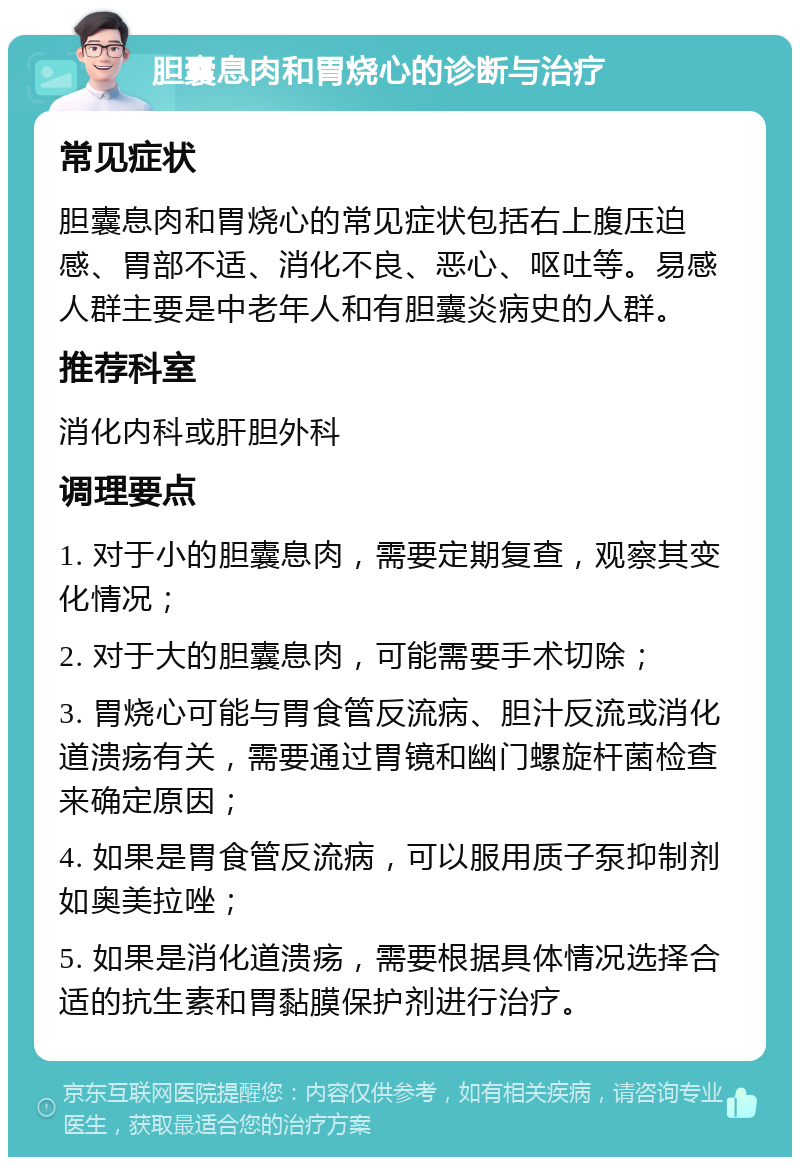 胆囊息肉和胃烧心的诊断与治疗 常见症状 胆囊息肉和胃烧心的常见症状包括右上腹压迫感、胃部不适、消化不良、恶心、呕吐等。易感人群主要是中老年人和有胆囊炎病史的人群。 推荐科室 消化内科或肝胆外科 调理要点 1. 对于小的胆囊息肉，需要定期复查，观察其变化情况； 2. 对于大的胆囊息肉，可能需要手术切除； 3. 胃烧心可能与胃食管反流病、胆汁反流或消化道溃疡有关，需要通过胃镜和幽门螺旋杆菌检查来确定原因； 4. 如果是胃食管反流病，可以服用质子泵抑制剂如奥美拉唑； 5. 如果是消化道溃疡，需要根据具体情况选择合适的抗生素和胃黏膜保护剂进行治疗。