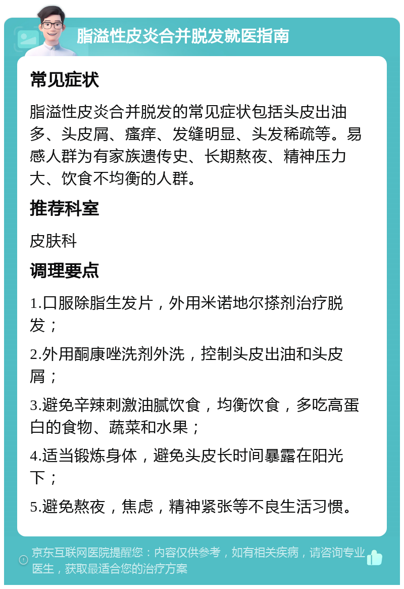 脂溢性皮炎合并脱发就医指南 常见症状 脂溢性皮炎合并脱发的常见症状包括头皮出油多、头皮屑、瘙痒、发缝明显、头发稀疏等。易感人群为有家族遗传史、长期熬夜、精神压力大、饮食不均衡的人群。 推荐科室 皮肤科 调理要点 1.口服除脂生发片，外用米诺地尔搽剂治疗脱发； 2.外用酮康唑洗剂外洗，控制头皮出油和头皮屑； 3.避免辛辣刺激油腻饮食，均衡饮食，多吃高蛋白的食物、蔬菜和水果； 4.适当锻炼身体，避免头皮长时间暴露在阳光下； 5.避免熬夜，焦虑，精神紧张等不良生活习惯。