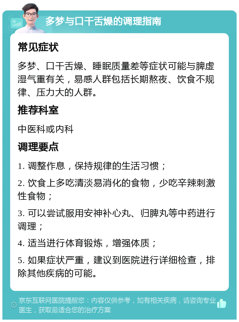 多梦与口干舌燥的调理指南 常见症状 多梦、口干舌燥、睡眠质量差等症状可能与脾虚湿气重有关，易感人群包括长期熬夜、饮食不规律、压力大的人群。 推荐科室 中医科或内科 调理要点 1. 调整作息，保持规律的生活习惯； 2. 饮食上多吃清淡易消化的食物，少吃辛辣刺激性食物； 3. 可以尝试服用安神补心丸、归脾丸等中药进行调理； 4. 适当进行体育锻炼，增强体质； 5. 如果症状严重，建议到医院进行详细检查，排除其他疾病的可能。