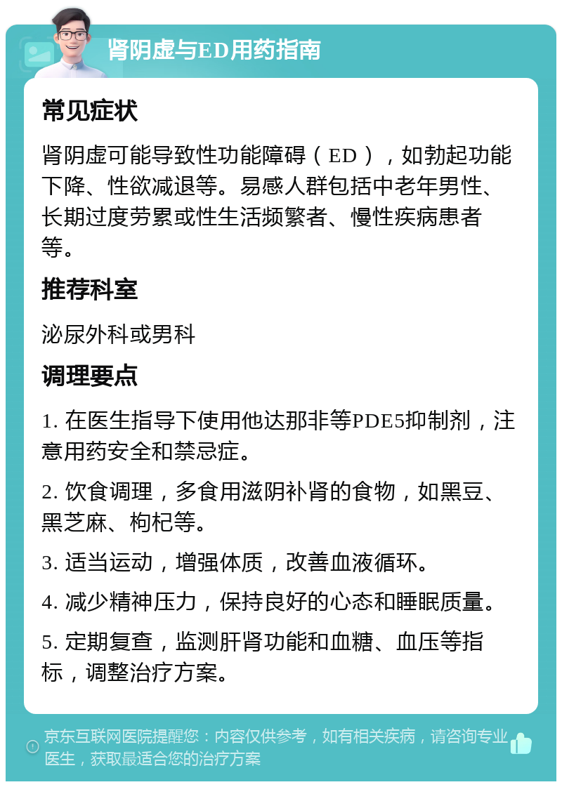 肾阴虚与ED用药指南 常见症状 肾阴虚可能导致性功能障碍（ED），如勃起功能下降、性欲减退等。易感人群包括中老年男性、长期过度劳累或性生活频繁者、慢性疾病患者等。 推荐科室 泌尿外科或男科 调理要点 1. 在医生指导下使用他达那非等PDE5抑制剂，注意用药安全和禁忌症。 2. 饮食调理，多食用滋阴补肾的食物，如黑豆、黑芝麻、枸杞等。 3. 适当运动，增强体质，改善血液循环。 4. 减少精神压力，保持良好的心态和睡眠质量。 5. 定期复查，监测肝肾功能和血糖、血压等指标，调整治疗方案。