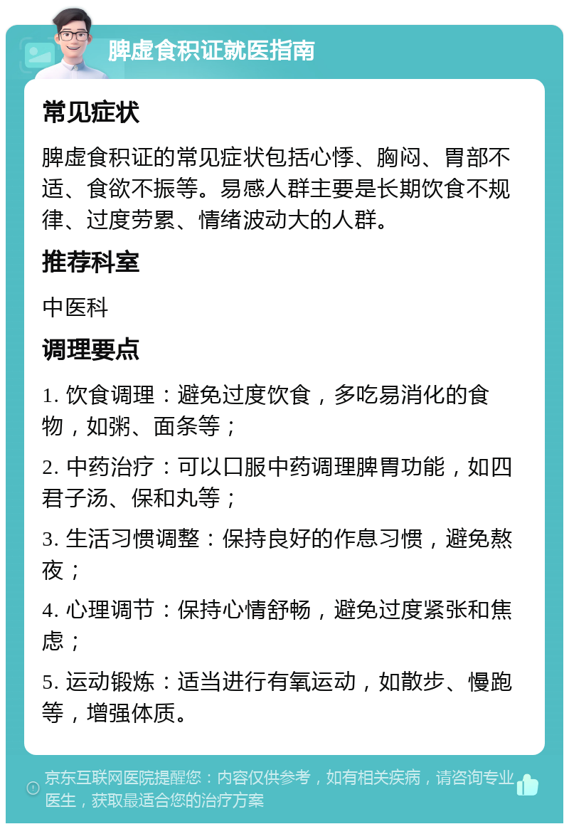 脾虚食积证就医指南 常见症状 脾虚食积证的常见症状包括心悸、胸闷、胃部不适、食欲不振等。易感人群主要是长期饮食不规律、过度劳累、情绪波动大的人群。 推荐科室 中医科 调理要点 1. 饮食调理：避免过度饮食，多吃易消化的食物，如粥、面条等； 2. 中药治疗：可以口服中药调理脾胃功能，如四君子汤、保和丸等； 3. 生活习惯调整：保持良好的作息习惯，避免熬夜； 4. 心理调节：保持心情舒畅，避免过度紧张和焦虑； 5. 运动锻炼：适当进行有氧运动，如散步、慢跑等，增强体质。