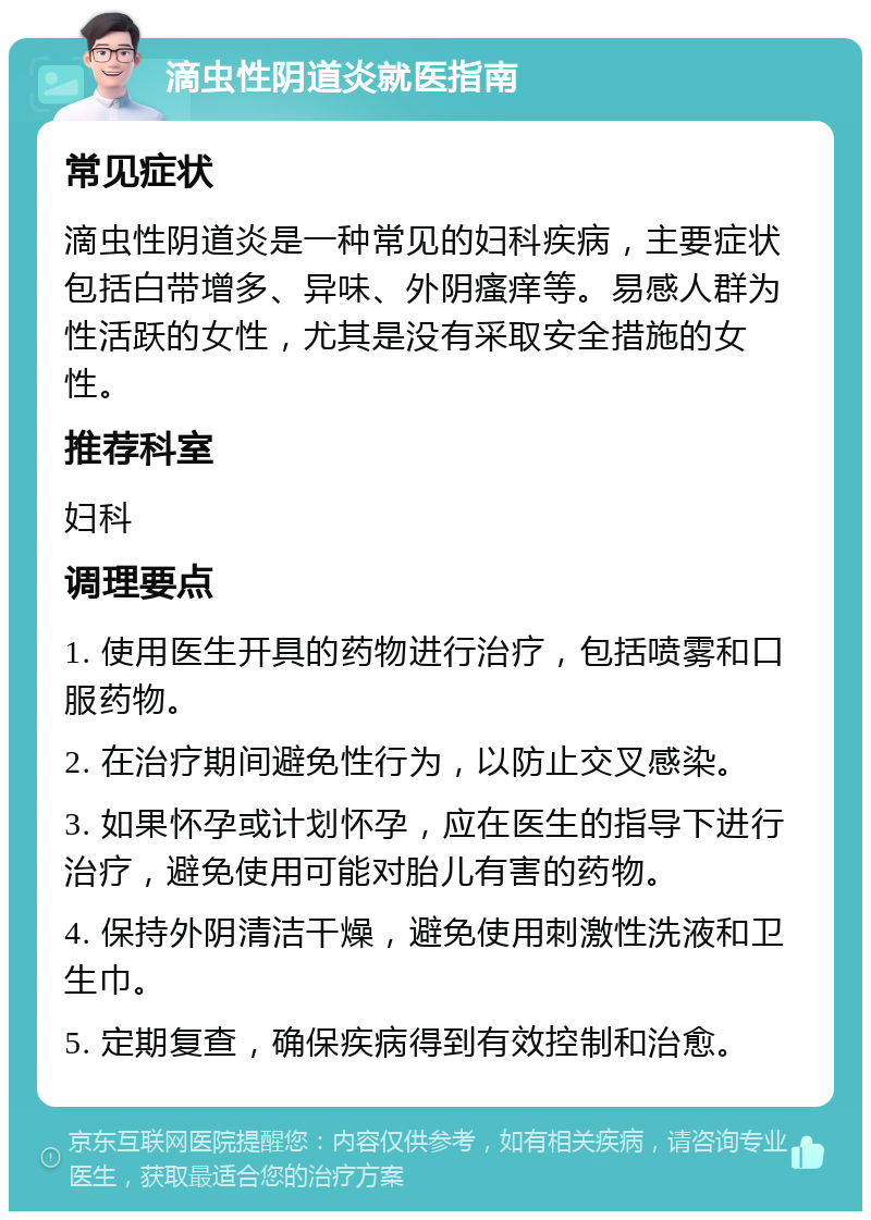 滴虫性阴道炎就医指南 常见症状 滴虫性阴道炎是一种常见的妇科疾病，主要症状包括白带增多、异味、外阴瘙痒等。易感人群为性活跃的女性，尤其是没有采取安全措施的女性。 推荐科室 妇科 调理要点 1. 使用医生开具的药物进行治疗，包括喷雾和口服药物。 2. 在治疗期间避免性行为，以防止交叉感染。 3. 如果怀孕或计划怀孕，应在医生的指导下进行治疗，避免使用可能对胎儿有害的药物。 4. 保持外阴清洁干燥，避免使用刺激性洗液和卫生巾。 5. 定期复查，确保疾病得到有效控制和治愈。