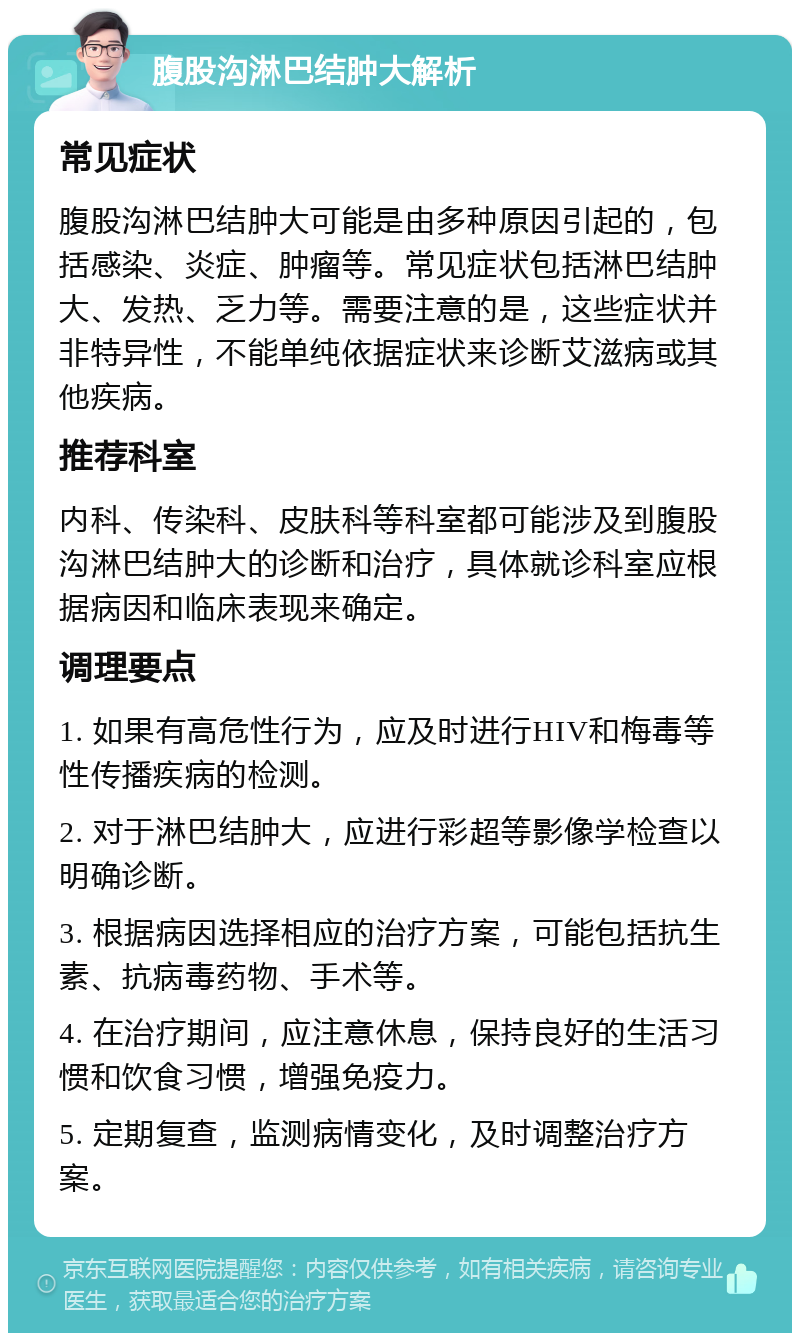 腹股沟淋巴结肿大解析 常见症状 腹股沟淋巴结肿大可能是由多种原因引起的，包括感染、炎症、肿瘤等。常见症状包括淋巴结肿大、发热、乏力等。需要注意的是，这些症状并非特异性，不能单纯依据症状来诊断艾滋病或其他疾病。 推荐科室 内科、传染科、皮肤科等科室都可能涉及到腹股沟淋巴结肿大的诊断和治疗，具体就诊科室应根据病因和临床表现来确定。 调理要点 1. 如果有高危性行为，应及时进行HIV和梅毒等性传播疾病的检测。 2. 对于淋巴结肿大，应进行彩超等影像学检查以明确诊断。 3. 根据病因选择相应的治疗方案，可能包括抗生素、抗病毒药物、手术等。 4. 在治疗期间，应注意休息，保持良好的生活习惯和饮食习惯，增强免疫力。 5. 定期复查，监测病情变化，及时调整治疗方案。