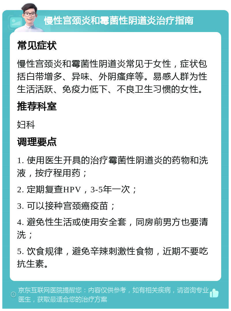 慢性宫颈炎和霉菌性阴道炎治疗指南 常见症状 慢性宫颈炎和霉菌性阴道炎常见于女性，症状包括白带增多、异味、外阴瘙痒等。易感人群为性生活活跃、免疫力低下、不良卫生习惯的女性。 推荐科室 妇科 调理要点 1. 使用医生开具的治疗霉菌性阴道炎的药物和洗液，按疗程用药； 2. 定期复查HPV，3-5年一次； 3. 可以接种宫颈癌疫苗； 4. 避免性生活或使用安全套，同房前男方也要清洗； 5. 饮食规律，避免辛辣刺激性食物，近期不要吃抗生素。