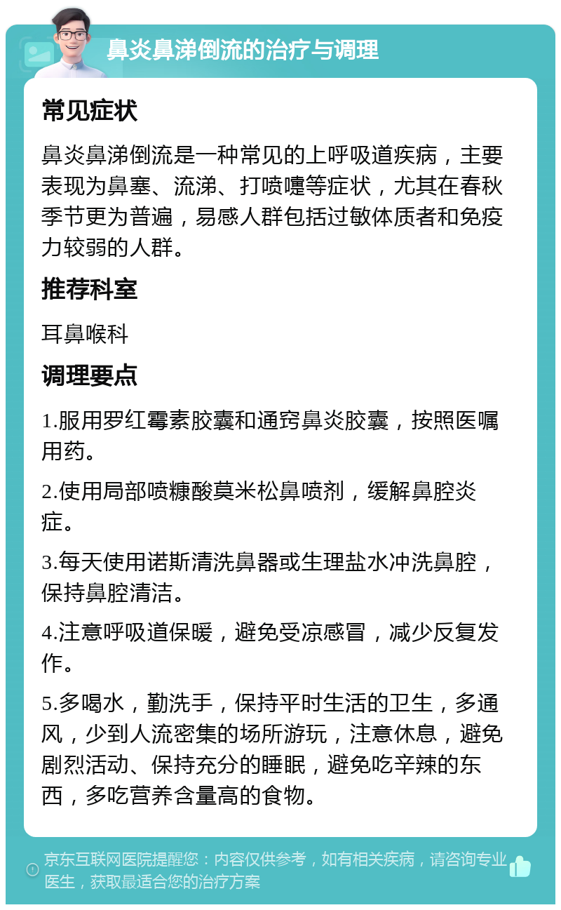 鼻炎鼻涕倒流的治疗与调理 常见症状 鼻炎鼻涕倒流是一种常见的上呼吸道疾病，主要表现为鼻塞、流涕、打喷嚏等症状，尤其在春秋季节更为普遍，易感人群包括过敏体质者和免疫力较弱的人群。 推荐科室 耳鼻喉科 调理要点 1.服用罗红霉素胶囊和通窍鼻炎胶囊，按照医嘱用药。 2.使用局部喷糠酸莫米松鼻喷剂，缓解鼻腔炎症。 3.每天使用诺斯清洗鼻器或生理盐水冲洗鼻腔，保持鼻腔清洁。 4.注意呼吸道保暖，避免受凉感冒，减少反复发作。 5.多喝水，勤洗手，保持平时生活的卫生，多通风，少到人流密集的场所游玩，注意休息，避免剧烈活动、保持充分的睡眠，避免吃辛辣的东西，多吃营养含量高的食物。