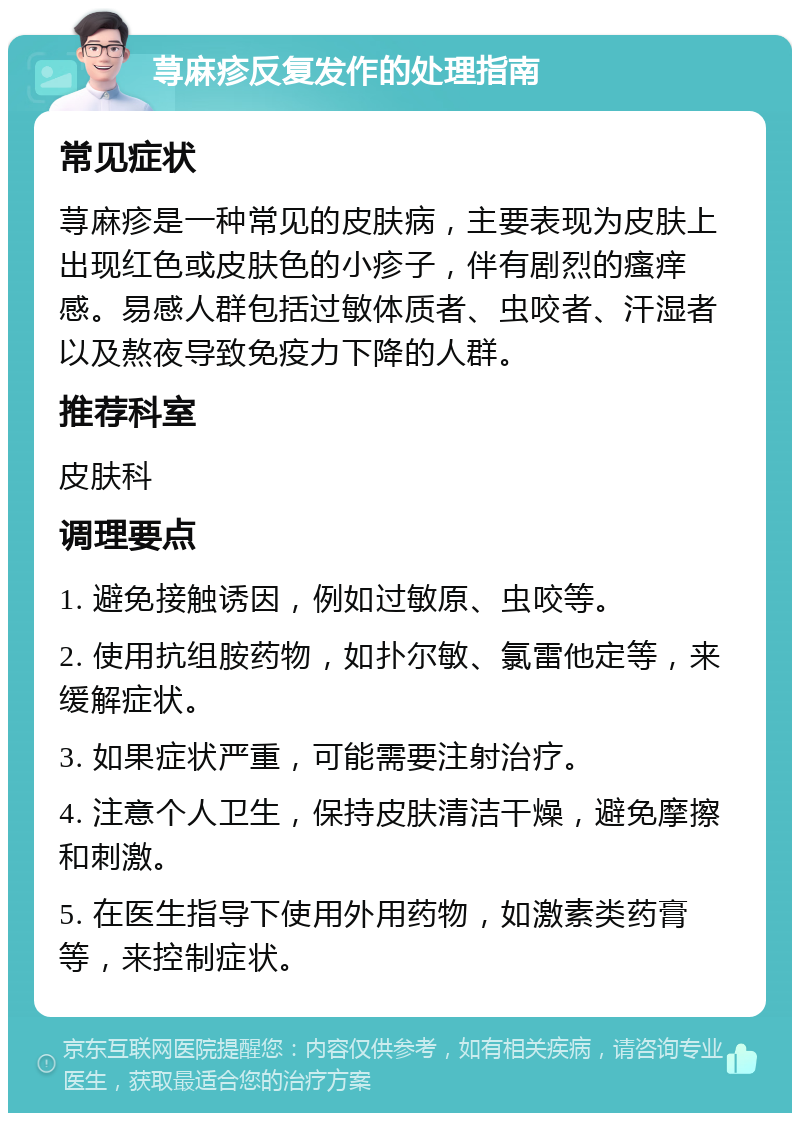 荨麻疹反复发作的处理指南 常见症状 荨麻疹是一种常见的皮肤病，主要表现为皮肤上出现红色或皮肤色的小疹子，伴有剧烈的瘙痒感。易感人群包括过敏体质者、虫咬者、汗湿者以及熬夜导致免疫力下降的人群。 推荐科室 皮肤科 调理要点 1. 避免接触诱因，例如过敏原、虫咬等。 2. 使用抗组胺药物，如扑尔敏、氯雷他定等，来缓解症状。 3. 如果症状严重，可能需要注射治疗。 4. 注意个人卫生，保持皮肤清洁干燥，避免摩擦和刺激。 5. 在医生指导下使用外用药物，如激素类药膏等，来控制症状。