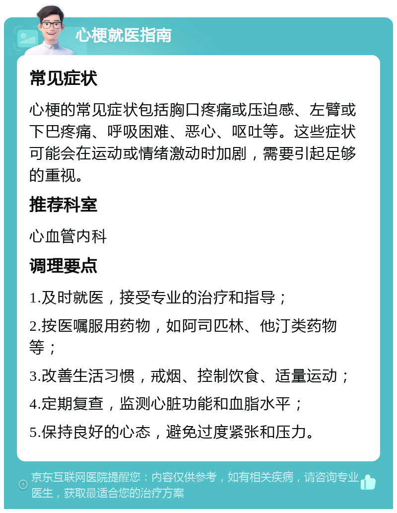 心梗就医指南 常见症状 心梗的常见症状包括胸口疼痛或压迫感、左臂或下巴疼痛、呼吸困难、恶心、呕吐等。这些症状可能会在运动或情绪激动时加剧，需要引起足够的重视。 推荐科室 心血管内科 调理要点 1.及时就医，接受专业的治疗和指导； 2.按医嘱服用药物，如阿司匹林、他汀类药物等； 3.改善生活习惯，戒烟、控制饮食、适量运动； 4.定期复查，监测心脏功能和血脂水平； 5.保持良好的心态，避免过度紧张和压力。