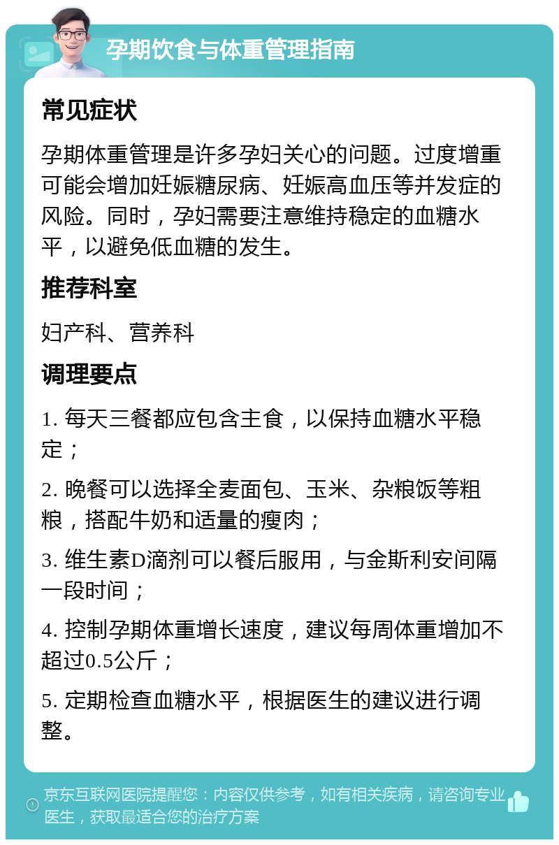 孕期饮食与体重管理指南 常见症状 孕期体重管理是许多孕妇关心的问题。过度增重可能会增加妊娠糖尿病、妊娠高血压等并发症的风险。同时，孕妇需要注意维持稳定的血糖水平，以避免低血糖的发生。 推荐科室 妇产科、营养科 调理要点 1. 每天三餐都应包含主食，以保持血糖水平稳定； 2. 晚餐可以选择全麦面包、玉米、杂粮饭等粗粮，搭配牛奶和适量的瘦肉； 3. 维生素D滴剂可以餐后服用，与金斯利安间隔一段时间； 4. 控制孕期体重增长速度，建议每周体重增加不超过0.5公斤； 5. 定期检查血糖水平，根据医生的建议进行调整。