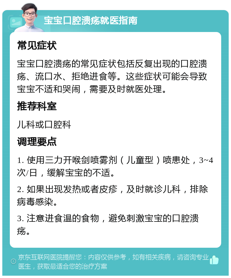 宝宝口腔溃疡就医指南 常见症状 宝宝口腔溃疡的常见症状包括反复出现的口腔溃疡、流口水、拒绝进食等。这些症状可能会导致宝宝不适和哭闹，需要及时就医处理。 推荐科室 儿科或口腔科 调理要点 1. 使用三力开喉剑喷雾剂（儿童型）喷患处，3~4次/日，缓解宝宝的不适。 2. 如果出现发热或者皮疹，及时就诊儿科，排除病毒感染。 3. 注意进食温的食物，避免刺激宝宝的口腔溃疡。