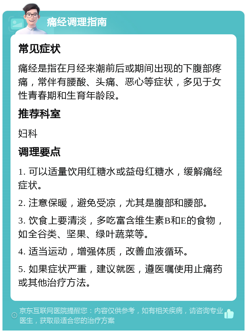 痛经调理指南 常见症状 痛经是指在月经来潮前后或期间出现的下腹部疼痛，常伴有腰酸、头痛、恶心等症状，多见于女性青春期和生育年龄段。 推荐科室 妇科 调理要点 1. 可以适量饮用红糖水或益母红糖水，缓解痛经症状。 2. 注意保暖，避免受凉，尤其是腹部和腰部。 3. 饮食上要清淡，多吃富含维生素B和E的食物，如全谷类、坚果、绿叶蔬菜等。 4. 适当运动，增强体质，改善血液循环。 5. 如果症状严重，建议就医，遵医嘱使用止痛药或其他治疗方法。