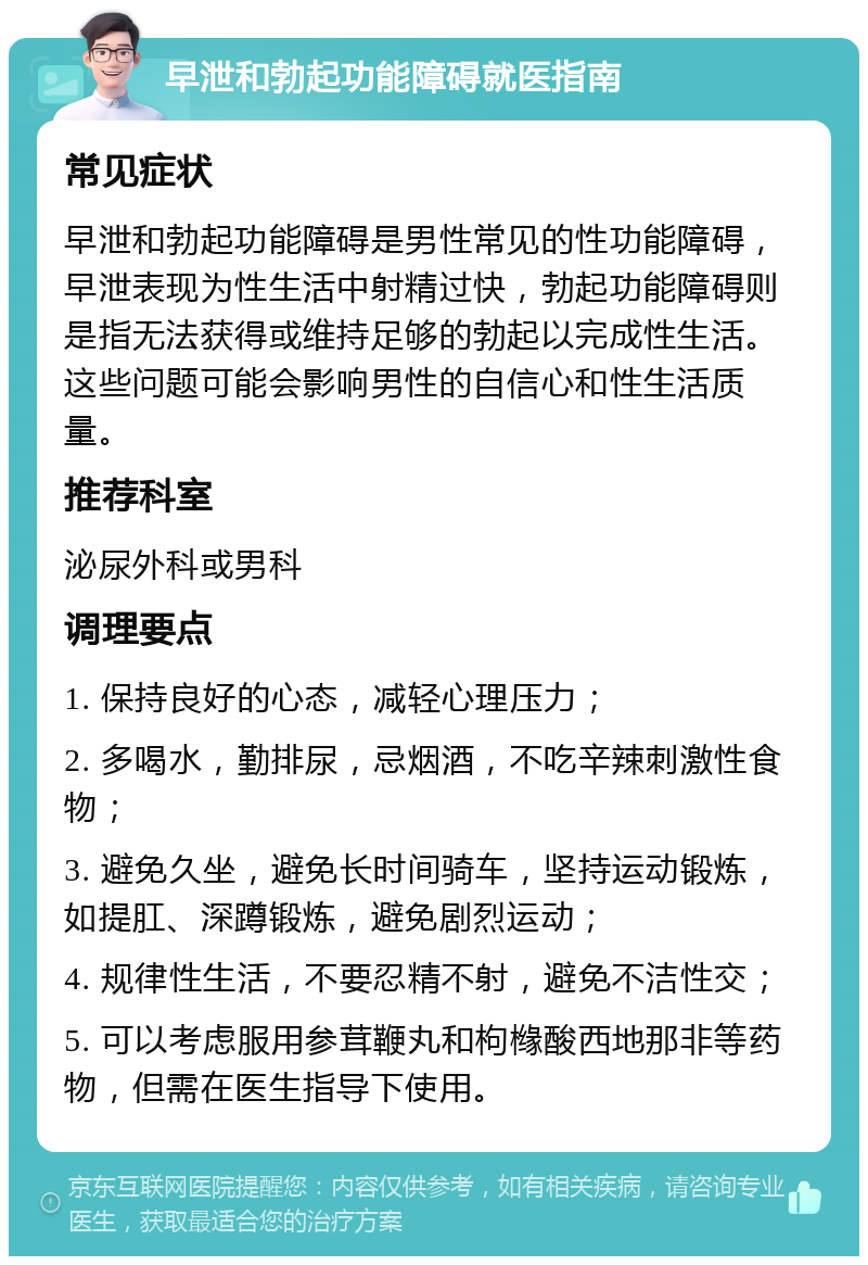 早泄和勃起功能障碍就医指南 常见症状 早泄和勃起功能障碍是男性常见的性功能障碍，早泄表现为性生活中射精过快，勃起功能障碍则是指无法获得或维持足够的勃起以完成性生活。这些问题可能会影响男性的自信心和性生活质量。 推荐科室 泌尿外科或男科 调理要点 1. 保持良好的心态，减轻心理压力； 2. 多喝水，勤排尿，忌烟酒，不吃辛辣刺激性食物； 3. 避免久坐，避免长时间骑车，坚持运动锻炼，如提肛、深蹲锻炼，避免剧烈运动； 4. 规律性生活，不要忍精不射，避免不洁性交； 5. 可以考虑服用参茸鞭丸和枸橼酸西地那非等药物，但需在医生指导下使用。