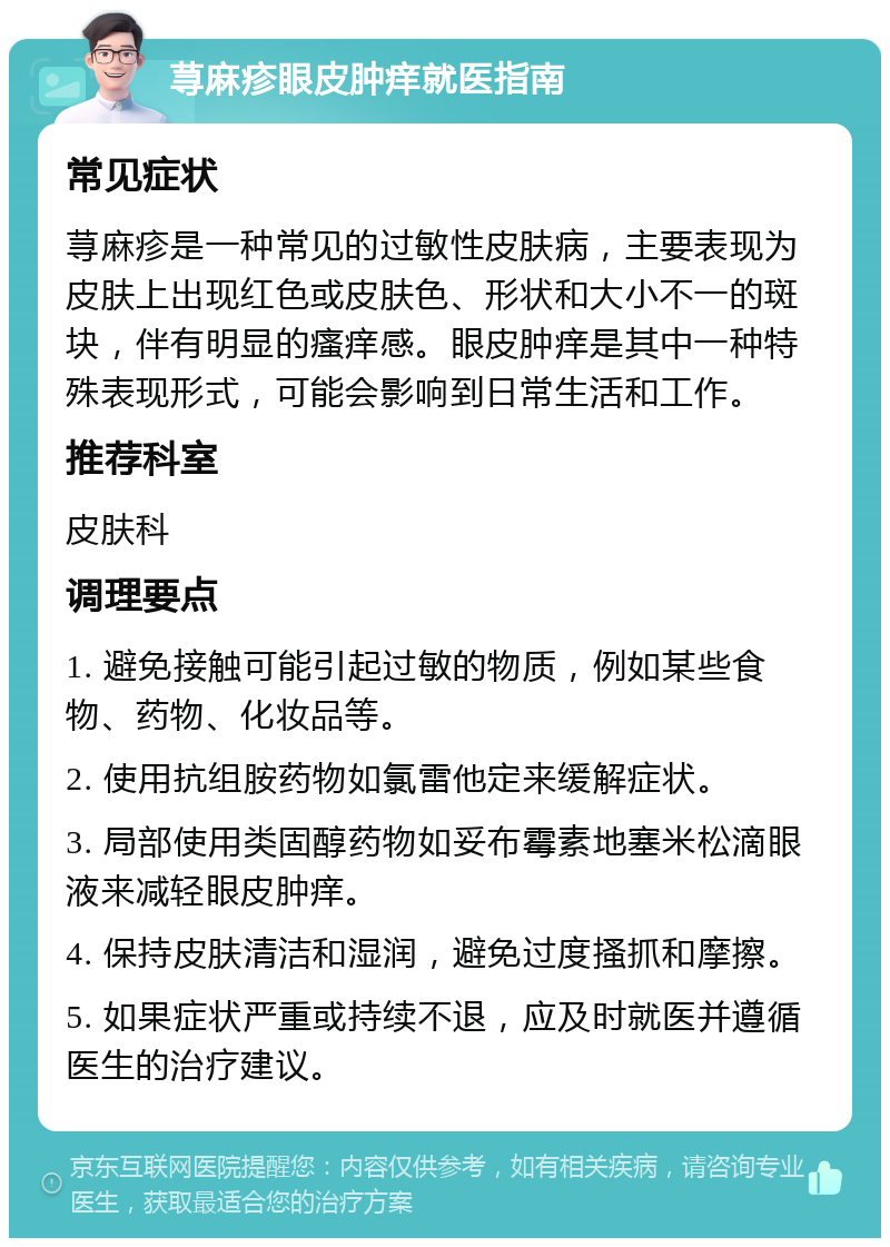 荨麻疹眼皮肿痒就医指南 常见症状 荨麻疹是一种常见的过敏性皮肤病，主要表现为皮肤上出现红色或皮肤色、形状和大小不一的斑块，伴有明显的瘙痒感。眼皮肿痒是其中一种特殊表现形式，可能会影响到日常生活和工作。 推荐科室 皮肤科 调理要点 1. 避免接触可能引起过敏的物质，例如某些食物、药物、化妆品等。 2. 使用抗组胺药物如氯雷他定来缓解症状。 3. 局部使用类固醇药物如妥布霉素地塞米松滴眼液来减轻眼皮肿痒。 4. 保持皮肤清洁和湿润，避免过度搔抓和摩擦。 5. 如果症状严重或持续不退，应及时就医并遵循医生的治疗建议。