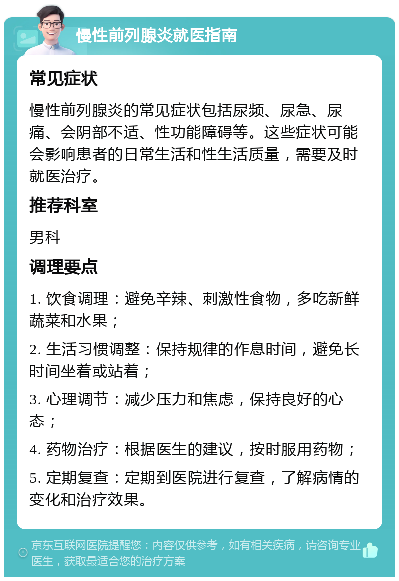 慢性前列腺炎就医指南 常见症状 慢性前列腺炎的常见症状包括尿频、尿急、尿痛、会阴部不适、性功能障碍等。这些症状可能会影响患者的日常生活和性生活质量，需要及时就医治疗。 推荐科室 男科 调理要点 1. 饮食调理：避免辛辣、刺激性食物，多吃新鲜蔬菜和水果； 2. 生活习惯调整：保持规律的作息时间，避免长时间坐着或站着； 3. 心理调节：减少压力和焦虑，保持良好的心态； 4. 药物治疗：根据医生的建议，按时服用药物； 5. 定期复查：定期到医院进行复查，了解病情的变化和治疗效果。