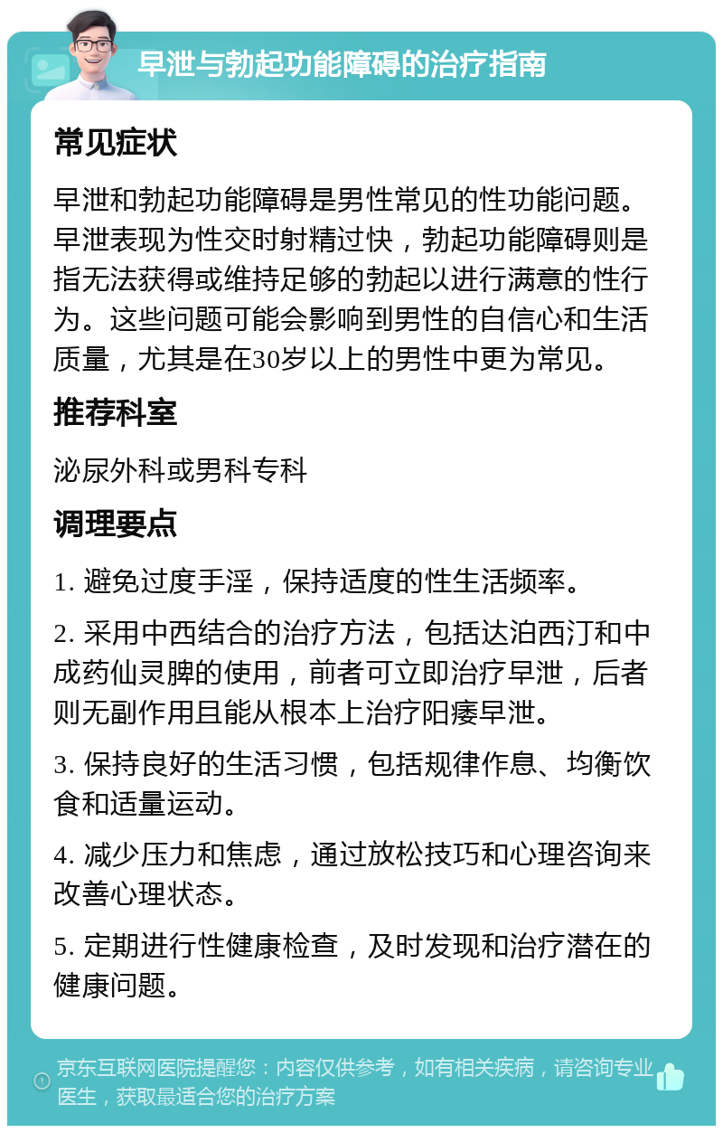 早泄与勃起功能障碍的治疗指南 常见症状 早泄和勃起功能障碍是男性常见的性功能问题。早泄表现为性交时射精过快，勃起功能障碍则是指无法获得或维持足够的勃起以进行满意的性行为。这些问题可能会影响到男性的自信心和生活质量，尤其是在30岁以上的男性中更为常见。 推荐科室 泌尿外科或男科专科 调理要点 1. 避免过度手淫，保持适度的性生活频率。 2. 采用中西结合的治疗方法，包括达泊西汀和中成药仙灵脾的使用，前者可立即治疗早泄，后者则无副作用且能从根本上治疗阳痿早泄。 3. 保持良好的生活习惯，包括规律作息、均衡饮食和适量运动。 4. 减少压力和焦虑，通过放松技巧和心理咨询来改善心理状态。 5. 定期进行性健康检查，及时发现和治疗潜在的健康问题。