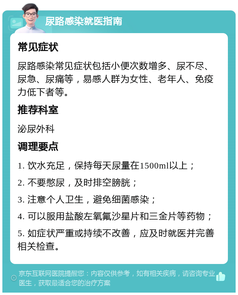 尿路感染就医指南 常见症状 尿路感染常见症状包括小便次数增多、尿不尽、尿急、尿痛等，易感人群为女性、老年人、免疫力低下者等。 推荐科室 泌尿外科 调理要点 1. 饮水充足，保持每天尿量在1500ml以上； 2. 不要憋尿，及时排空膀胱； 3. 注意个人卫生，避免细菌感染； 4. 可以服用盐酸左氧氟沙星片和三金片等药物； 5. 如症状严重或持续不改善，应及时就医并完善相关检查。