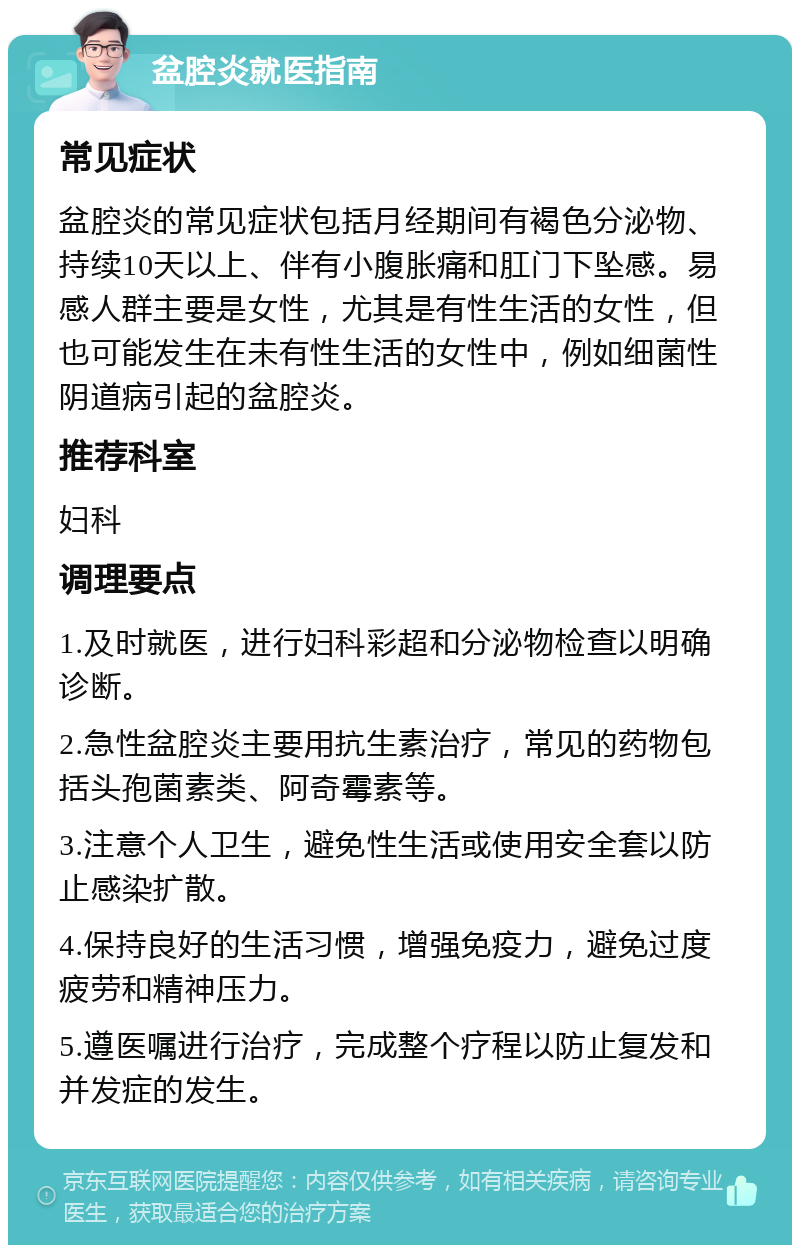 盆腔炎就医指南 常见症状 盆腔炎的常见症状包括月经期间有褐色分泌物、持续10天以上、伴有小腹胀痛和肛门下坠感。易感人群主要是女性，尤其是有性生活的女性，但也可能发生在未有性生活的女性中，例如细菌性阴道病引起的盆腔炎。 推荐科室 妇科 调理要点 1.及时就医，进行妇科彩超和分泌物检查以明确诊断。 2.急性盆腔炎主要用抗生素治疗，常见的药物包括头孢菌素类、阿奇霉素等。 3.注意个人卫生，避免性生活或使用安全套以防止感染扩散。 4.保持良好的生活习惯，增强免疫力，避免过度疲劳和精神压力。 5.遵医嘱进行治疗，完成整个疗程以防止复发和并发症的发生。