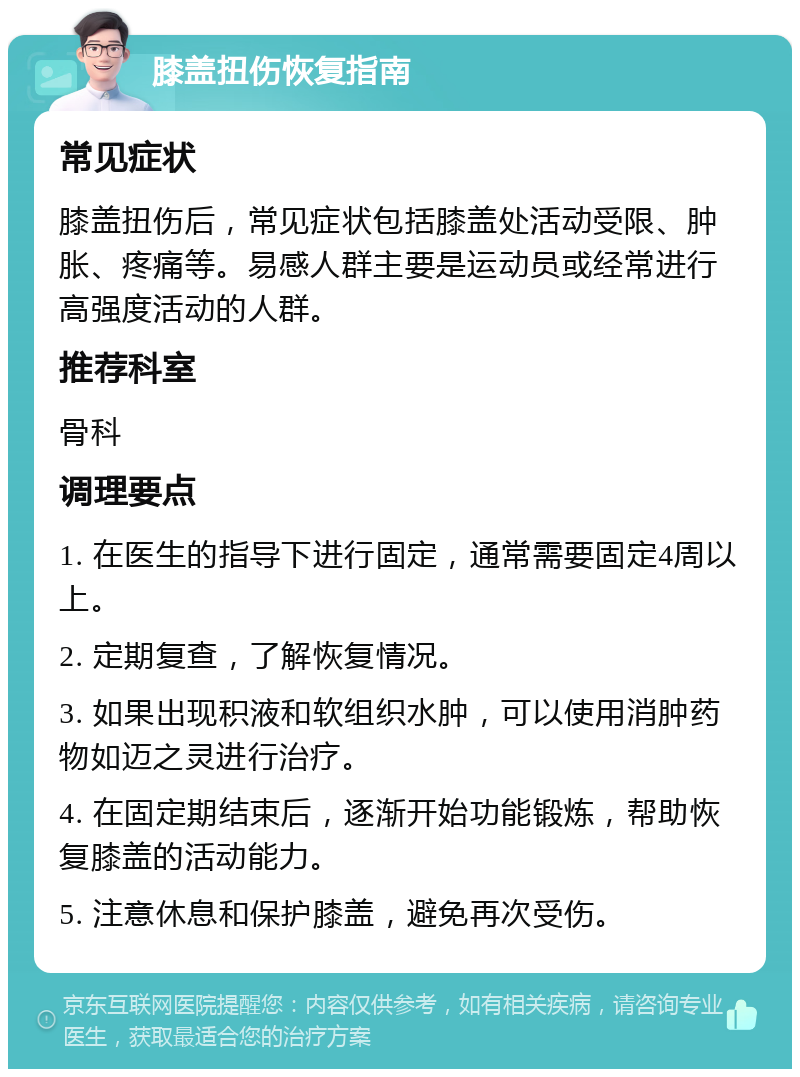 膝盖扭伤恢复指南 常见症状 膝盖扭伤后，常见症状包括膝盖处活动受限、肿胀、疼痛等。易感人群主要是运动员或经常进行高强度活动的人群。 推荐科室 骨科 调理要点 1. 在医生的指导下进行固定，通常需要固定4周以上。 2. 定期复查，了解恢复情况。 3. 如果出现积液和软组织水肿，可以使用消肿药物如迈之灵进行治疗。 4. 在固定期结束后，逐渐开始功能锻炼，帮助恢复膝盖的活动能力。 5. 注意休息和保护膝盖，避免再次受伤。